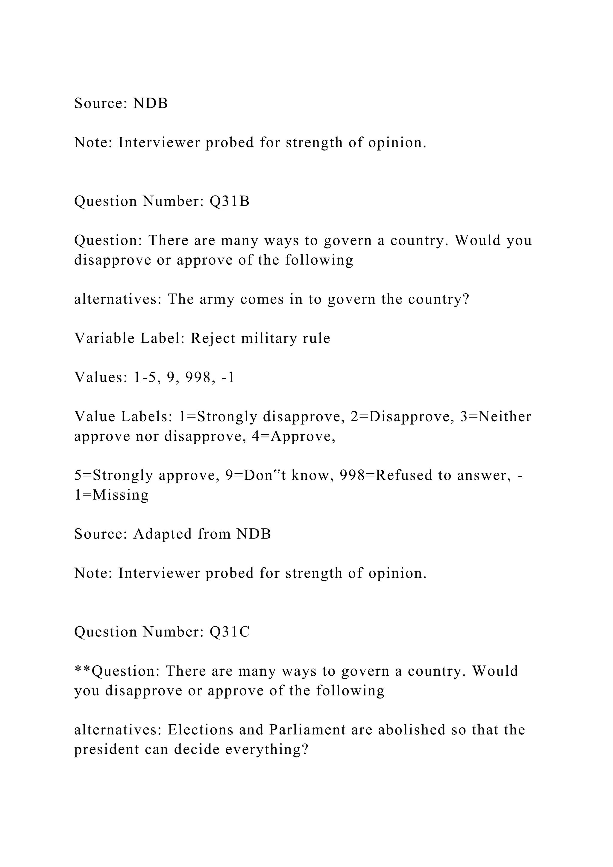 Source: NDB
Note: Interviewer probed for strength of opinion.
Question Number: Q31B
Question: There are many ways to govern a country. Would you
disapprove or approve of the following
alternatives: The army comes in to govern the country?
Variable Label: Reject military rule
Values: 1-5, 9, 998, -1
Value Labels: 1=Strongly disapprove, 2=Disapprove, 3=Neither
approve nor disapprove, 4=Approve,
5=Strongly approve, 9=Don‟t know, 998=Refused to answer, -
1=Missing
Source: Adapted from NDB
Note: Interviewer probed for strength of opinion.
Question Number: Q31C
**Question: There are many ways to govern a country. Would
you disapprove or approve of the following
alternatives: Elections and Parliament are abolished so that the
president can decide everything?
 