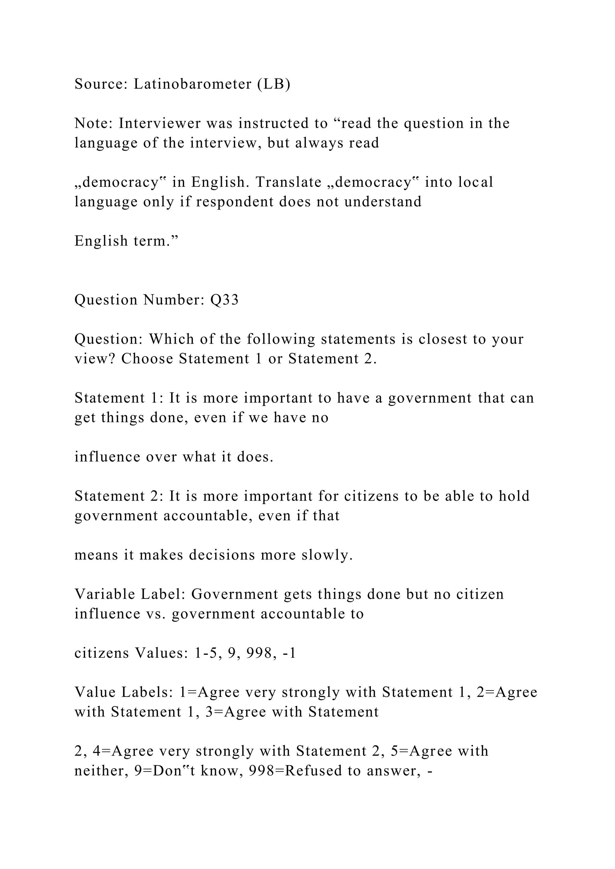 Source: Latinobarometer (LB)
Note: Interviewer was instructed to “read the question in the
language of the interview, but always read
„democracy‟ in English. Translate „democracy‟ into local
language only if respondent does not understand
English term.”
Question Number: Q33
Question: Which of the following statements is closest to your
view? Choose Statement 1 or Statement 2.
Statement 1: It is more important to have a government that can
get things done, even if we have no
influence over what it does.
Statement 2: It is more important for citizens to be able to hold
government accountable, even if that
means it makes decisions more slowly.
Variable Label: Government gets things done but no citizen
influence vs. government accountable to
citizens Values: 1-5, 9, 998, -1
Value Labels: 1=Agree very strongly with Statement 1, 2=Agree
with Statement 1, 3=Agree with Statement
2, 4=Agree very strongly with Statement 2, 5=Agree with
neither, 9=Don‟t know, 998=Refused to answer, -
 