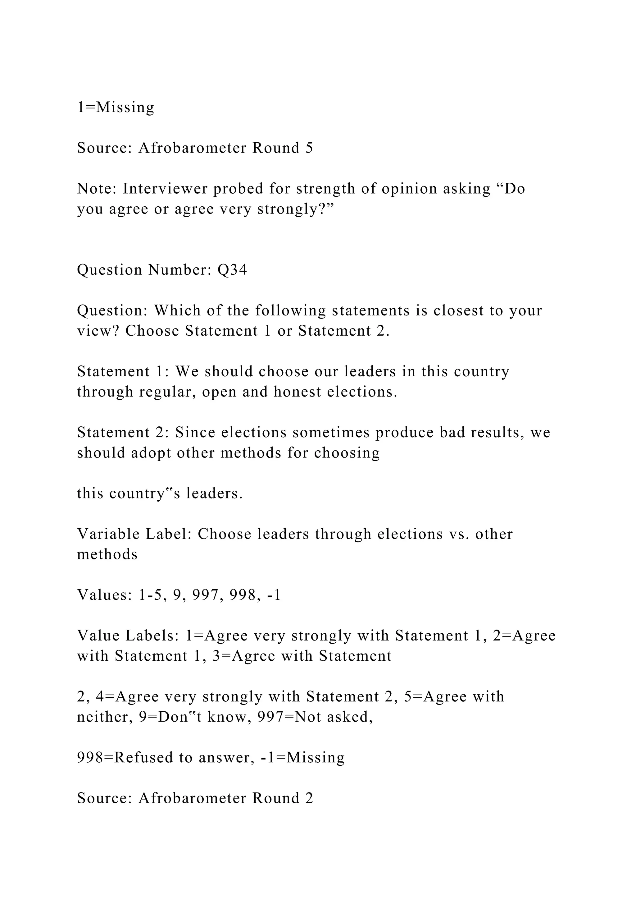 1=Missing
Source: Afrobarometer Round 5
Note: Interviewer probed for strength of opinion asking “Do
you agree or agree very strongly?”
Question Number: Q34
Question: Which of the following statements is closest to your
view? Choose Statement 1 or Statement 2.
Statement 1: We should choose our leaders in this country
through regular, open and honest elections.
Statement 2: Since elections sometimes produce bad results, we
should adopt other methods for choosing
this country‟s leaders.
Variable Label: Choose leaders through elections vs. other
methods
Values: 1-5, 9, 997, 998, -1
Value Labels: 1=Agree very strongly with Statement 1, 2=Agree
with Statement 1, 3=Agree with Statement
2, 4=Agree very strongly with Statement 2, 5=Agree with
neither, 9=Don‟t know, 997=Not asked,
998=Refused to answer, -1=Missing
Source: Afrobarometer Round 2
 