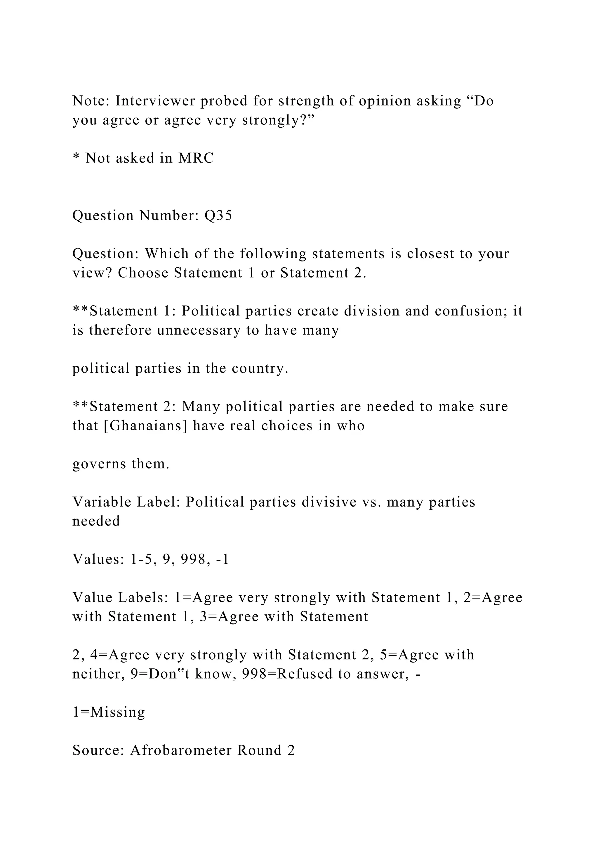 Note: Interviewer probed for strength of opinion asking “Do
you agree or agree very strongly?”
* Not asked in MRC
Question Number: Q35
Question: Which of the following statements is closest to your
view? Choose Statement 1 or Statement 2.
**Statement 1: Political parties create division and confusion; it
is therefore unnecessary to have many
political parties in the country.
**Statement 2: Many political parties are needed to make sure
that [Ghanaians] have real choices in who
governs them.
Variable Label: Political parties divisive vs. many parties
needed
Values: 1-5, 9, 998, -1
Value Labels: 1=Agree very strongly with Statement 1, 2=Agree
with Statement 1, 3=Agree with Statement
2, 4=Agree very strongly with Statement 2, 5=Agree with
neither, 9=Don‟t know, 998=Refused to answer, -
1=Missing
Source: Afrobarometer Round 2
 