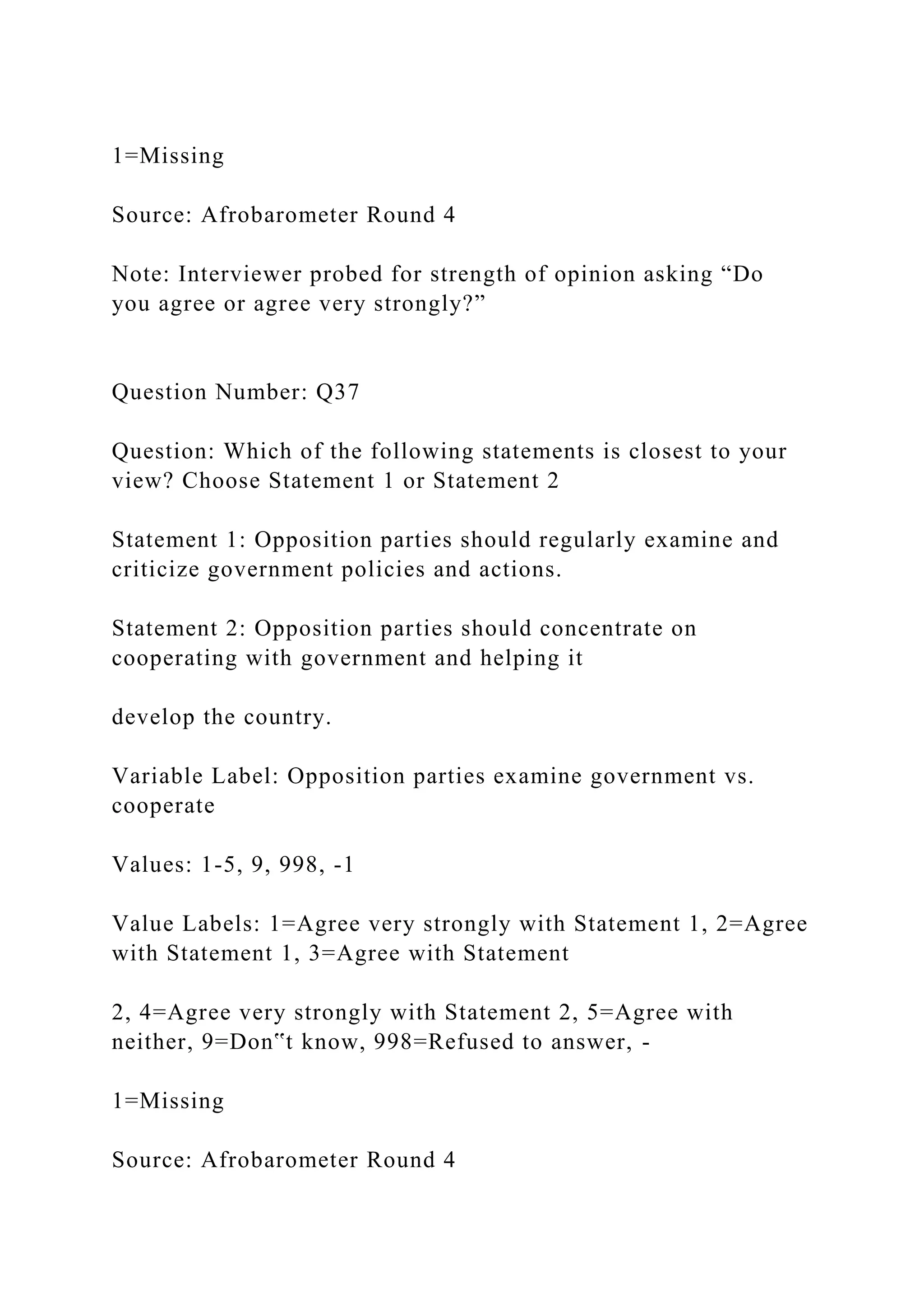 1=Missing
Source: Afrobarometer Round 4
Note: Interviewer probed for strength of opinion asking “Do
you agree or agree very strongly?”
Question Number: Q37
Question: Which of the following statements is closest to your
view? Choose Statement 1 or Statement 2
Statement 1: Opposition parties should regularly examine and
criticize government policies and actions.
Statement 2: Opposition parties should concentrate on
cooperating with government and helping it
develop the country.
Variable Label: Opposition parties examine government vs.
cooperate
Values: 1-5, 9, 998, -1
Value Labels: 1=Agree very strongly with Statement 1, 2=Agree
with Statement 1, 3=Agree with Statement
2, 4=Agree very strongly with Statement 2, 5=Agree with
neither, 9=Don‟t know, 998=Refused to answer, -
1=Missing
Source: Afrobarometer Round 4
 
