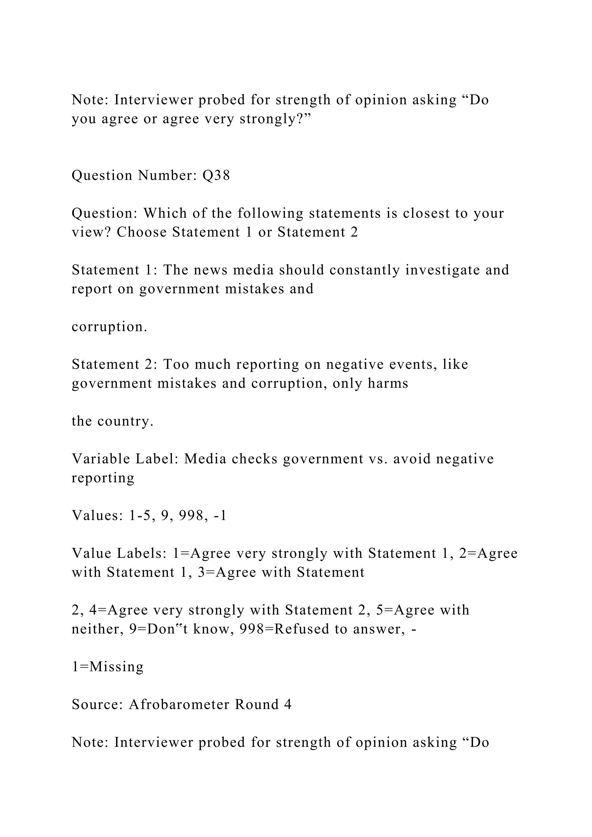 Note: Interviewer probed for strength of opinion asking “Do
you agree or agree very strongly?”
Question Number: Q38
Question: Which of the following statements is closest to your
view? Choose Statement 1 or Statement 2
Statement 1: The news media should constantly investigate and
report on government mistakes and
corruption.
Statement 2: Too much reporting on negative events, like
government mistakes and corruption, only harms
the country.
Variable Label: Media checks government vs. avoid negative
reporting
Values: 1-5, 9, 998, -1
Value Labels: 1=Agree very strongly with Statement 1, 2=Agree
with Statement 1, 3=Agree with Statement
2, 4=Agree very strongly with Statement 2, 5=Agree with
neither, 9=Don‟t know, 998=Refused to answer, -
1=Missing
Source: Afrobarometer Round 4
Note: Interviewer probed for strength of opinion asking “Do
 