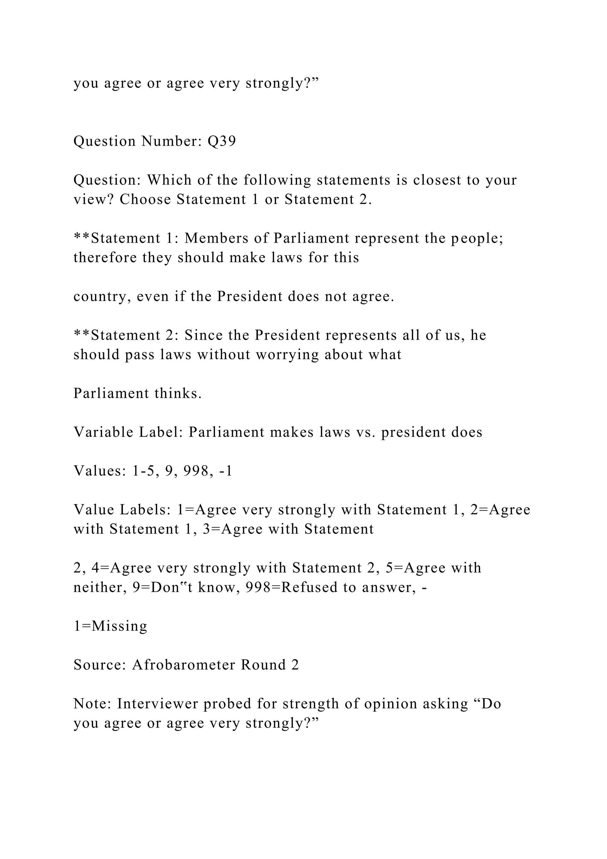 you agree or agree very strongly?”
Question Number: Q39
Question: Which of the following statements is closest to your
view? Choose Statement 1 or Statement 2.
**Statement 1: Members of Parliament represent the people;
therefore they should make laws for this
country, even if the President does not agree.
**Statement 2: Since the President represents all of us, he
should pass laws without worrying about what
Parliament thinks.
Variable Label: Parliament makes laws vs. president does
Values: 1-5, 9, 998, -1
Value Labels: 1=Agree very strongly with Statement 1, 2=Agree
with Statement 1, 3=Agree with Statement
2, 4=Agree very strongly with Statement 2, 5=Agree with
neither, 9=Don‟t know, 998=Refused to answer, -
1=Missing
Source: Afrobarometer Round 2
Note: Interviewer probed for strength of opinion asking “Do
you agree or agree very strongly?”
 