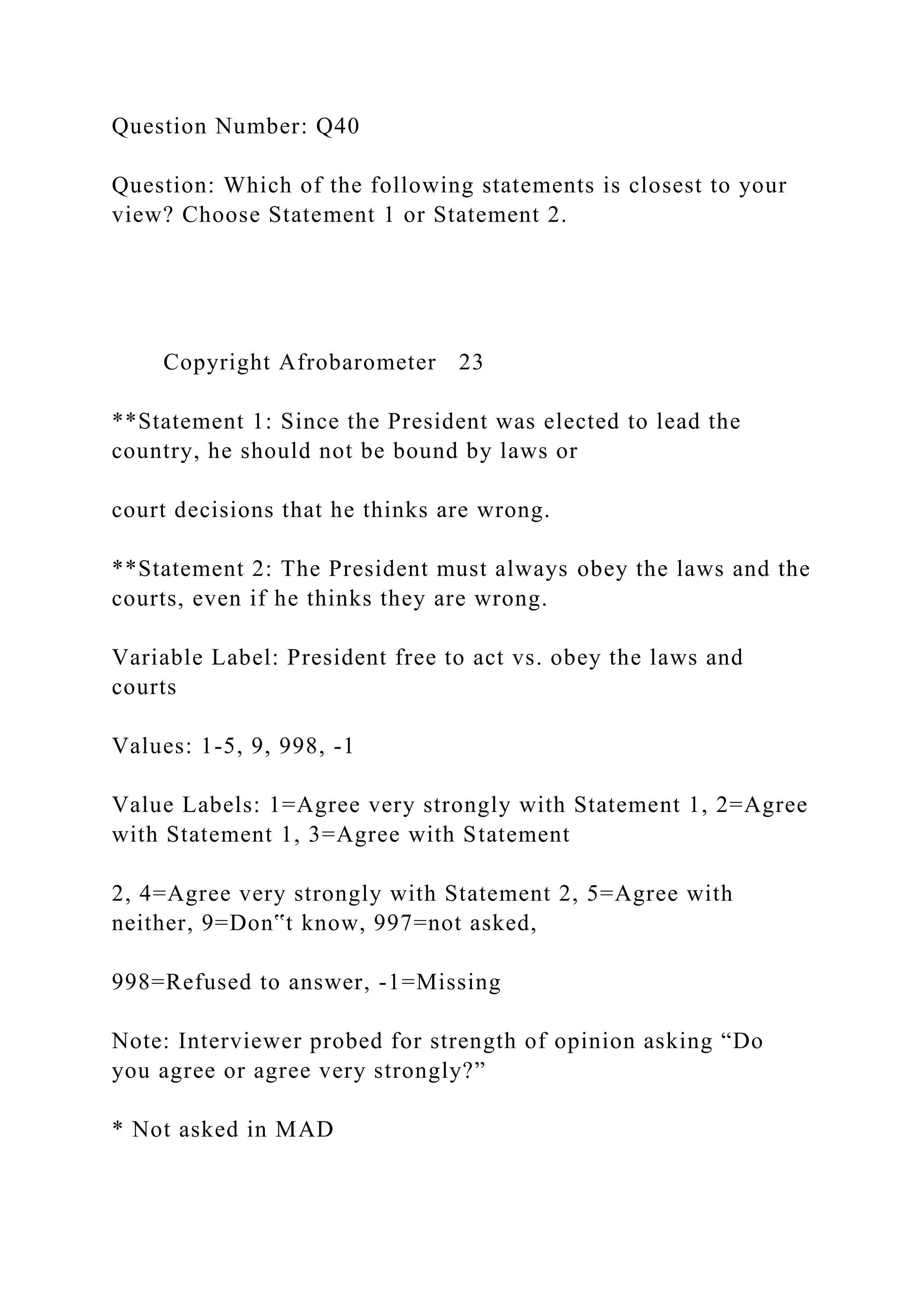 Question Number: Q40
Question: Which of the following statements is closest to your
view? Choose Statement 1 or Statement 2.
Copyright Afrobarometer 23
**Statement 1: Since the President was elected to lead the
country, he should not be bound by laws or
court decisions that he thinks are wrong.
**Statement 2: The President must always obey the laws and the
courts, even if he thinks they are wrong.
Variable Label: President free to act vs. obey the laws and
courts
Values: 1-5, 9, 998, -1
Value Labels: 1=Agree very strongly with Statement 1, 2=Agree
with Statement 1, 3=Agree with Statement
2, 4=Agree very strongly with Statement 2, 5=Agree with
neither, 9=Don‟t know, 997=not asked,
998=Refused to answer, -1=Missing
Note: Interviewer probed for strength of opinion asking “Do
you agree or agree very strongly?”
* Not asked in MAD
 
