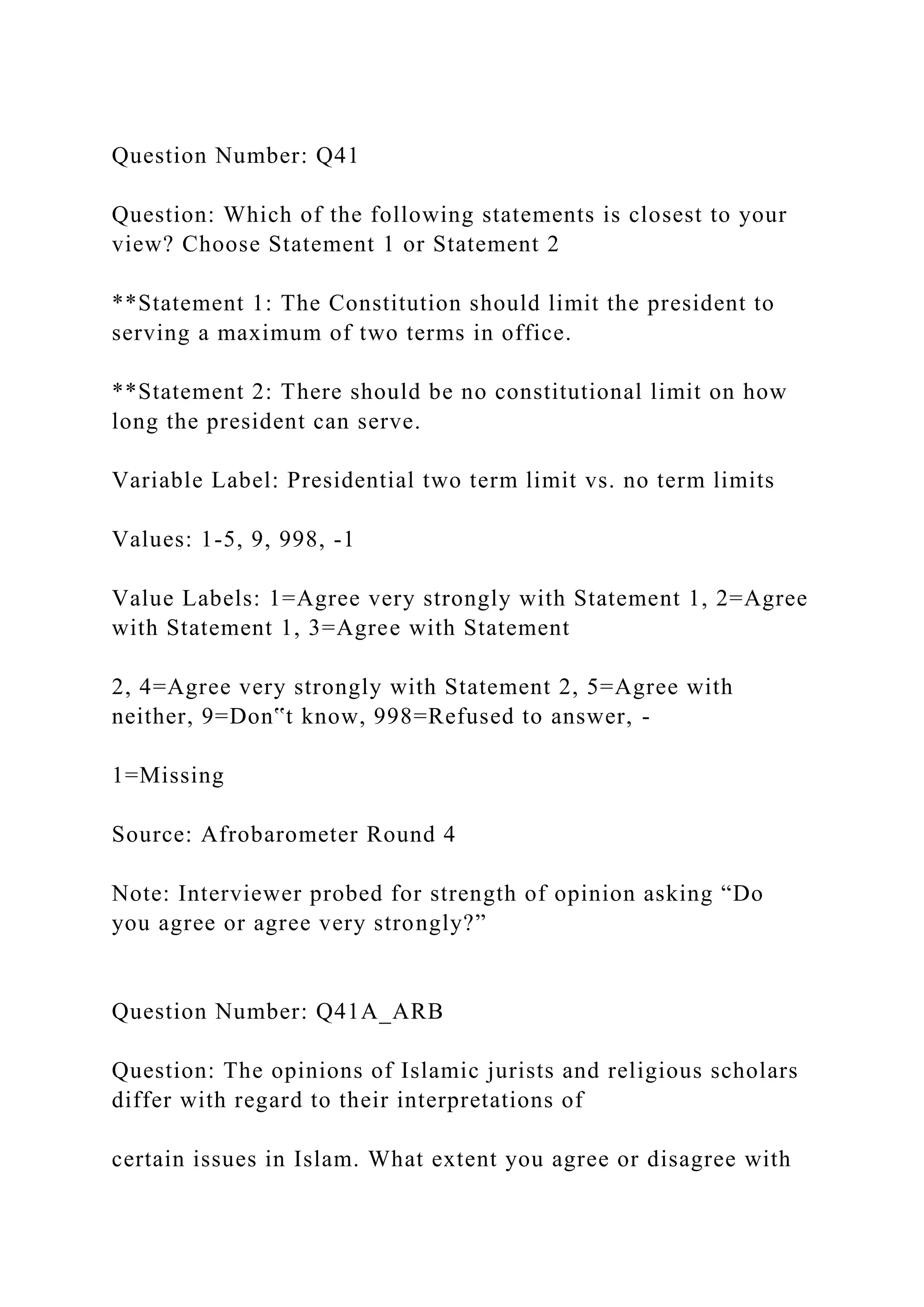 Question Number: Q41
Question: Which of the following statements is closest to your
view? Choose Statement 1 or Statement 2
**Statement 1: The Constitution should limit the president to
serving a maximum of two terms in office.
**Statement 2: There should be no constitutional limit on how
long the president can serve.
Variable Label: Presidential two term limit vs. no term limits
Values: 1-5, 9, 998, -1
Value Labels: 1=Agree very strongly with Statement 1, 2=Agree
with Statement 1, 3=Agree with Statement
2, 4=Agree very strongly with Statement 2, 5=Agree with
neither, 9=Don‟t know, 998=Refused to answer, -
1=Missing
Source: Afrobarometer Round 4
Note: Interviewer probed for strength of opinion asking “Do
you agree or agree very strongly?”
Question Number: Q41A_ARB
Question: The opinions of Islamic jurists and religious scholars
differ with regard to their interpretations of
certain issues in Islam. What extent you agree or disagree with
 
