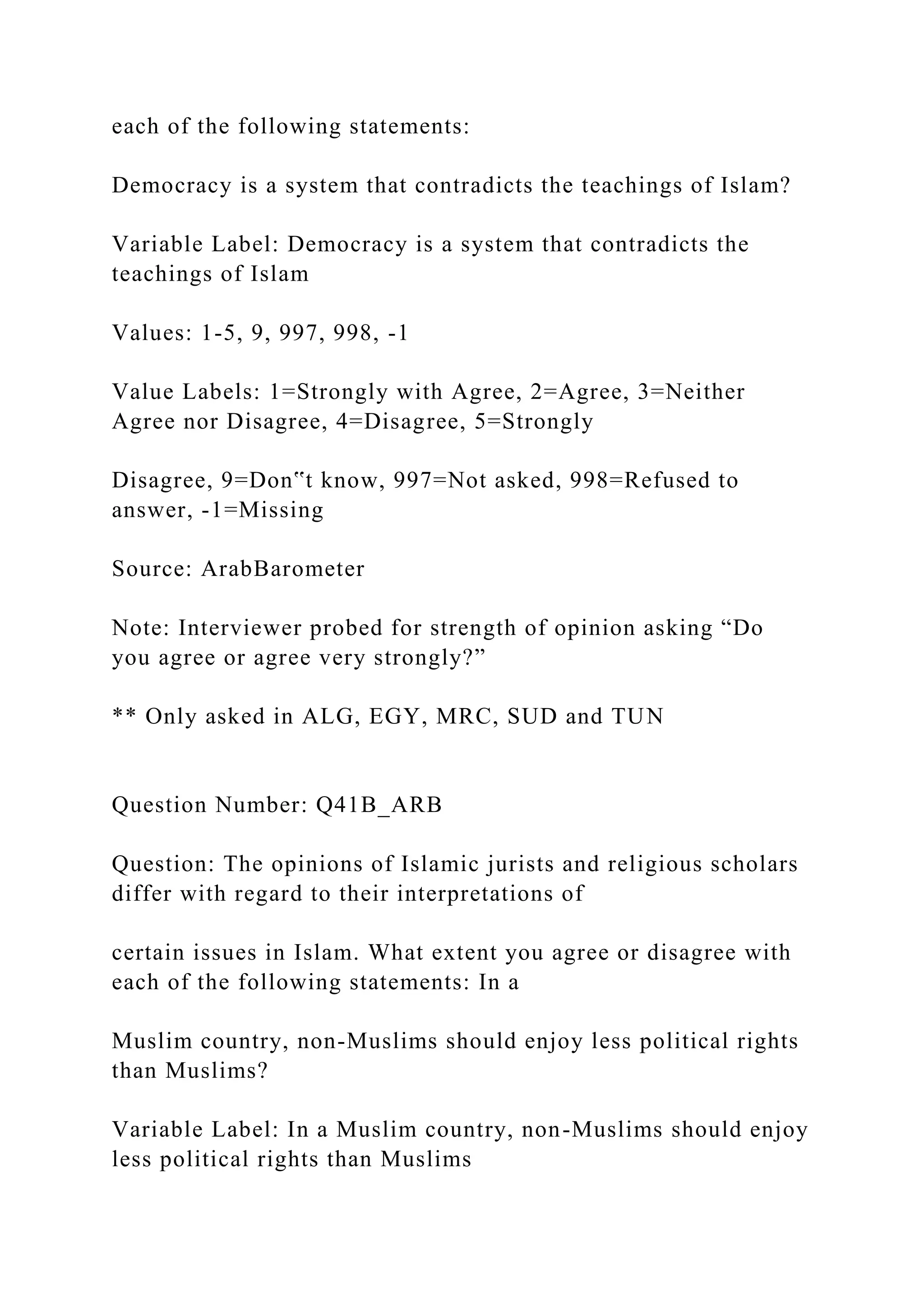 each of the following statements:
Democracy is a system that contradicts the teachings of Islam?
Variable Label: Democracy is a system that contradicts the
teachings of Islam
Values: 1-5, 9, 997, 998, -1
Value Labels: 1=Strongly with Agree, 2=Agree, 3=Neither
Agree nor Disagree, 4=Disagree, 5=Strongly
Disagree, 9=Don‟t know, 997=Not asked, 998=Refused to
answer, -1=Missing
Source: ArabBarometer
Note: Interviewer probed for strength of opinion asking “Do
you agree or agree very strongly?”
** Only asked in ALG, EGY, MRC, SUD and TUN
Question Number: Q41B_ARB
Question: The opinions of Islamic jurists and religious scholars
differ with regard to their interpretations of
certain issues in Islam. What extent you agree or disagree with
each of the following statements: In a
Muslim country, non-Muslims should enjoy less political rights
than Muslims?
Variable Label: In a Muslim country, non-Muslims should enjoy
less political rights than Muslims
 
