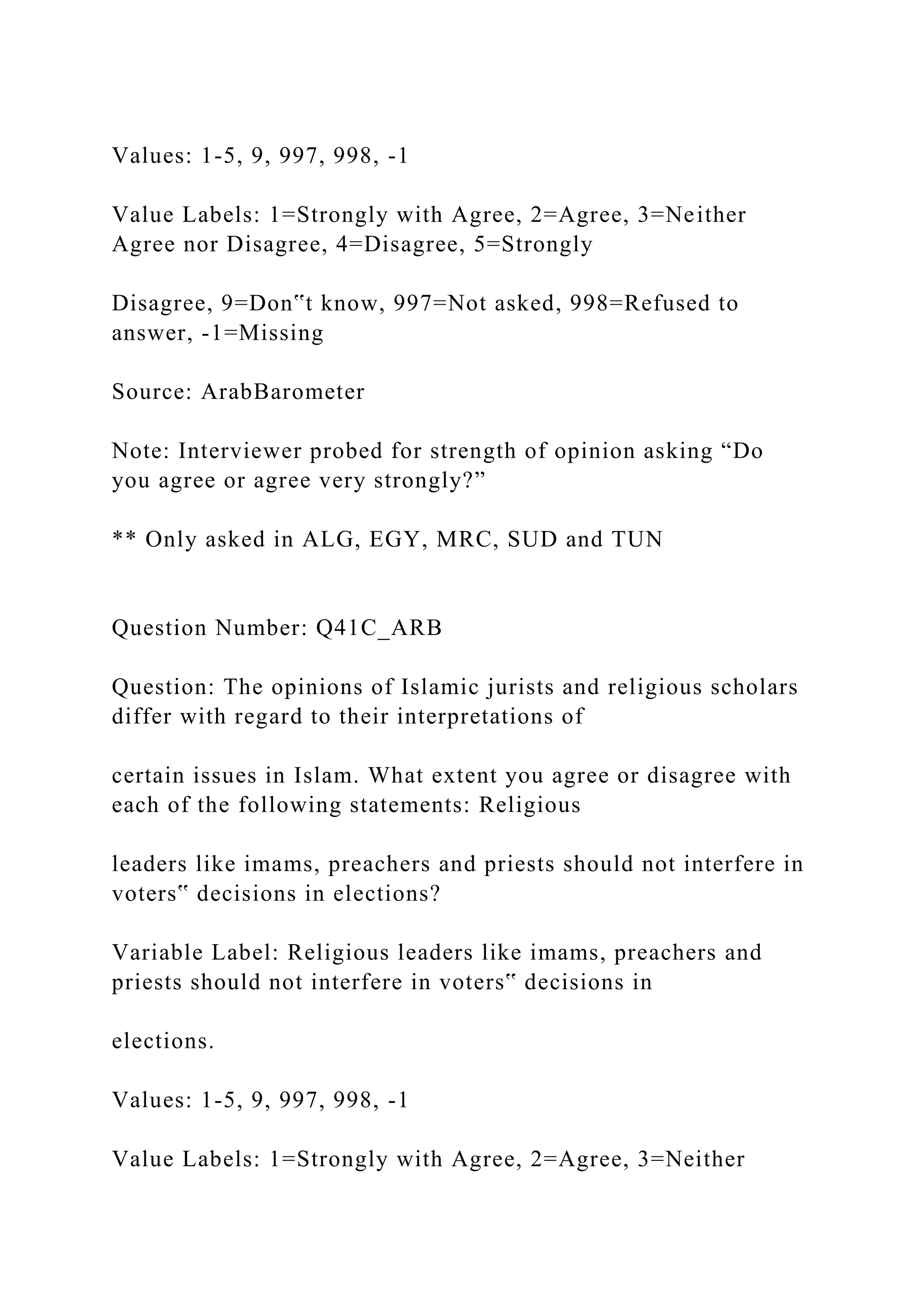 Values: 1-5, 9, 997, 998, -1
Value Labels: 1=Strongly with Agree, 2=Agree, 3=Neither
Agree nor Disagree, 4=Disagree, 5=Strongly
Disagree, 9=Don‟t know, 997=Not asked, 998=Refused to
answer, -1=Missing
Source: ArabBarometer
Note: Interviewer probed for strength of opinion asking “Do
you agree or agree very strongly?”
** Only asked in ALG, EGY, MRC, SUD and TUN
Question Number: Q41C_ARB
Question: The opinions of Islamic jurists and religious scholars
differ with regard to their interpretations of
certain issues in Islam. What extent you agree or disagree with
each of the following statements: Religious
leaders like imams, preachers and priests should not interfere in
voters‟ decisions in elections?
Variable Label: Religious leaders like imams, preachers and
priests should not interfere in voters‟ decisions in
elections.
Values: 1-5, 9, 997, 998, -1
Value Labels: 1=Strongly with Agree, 2=Agree, 3=Neither
 