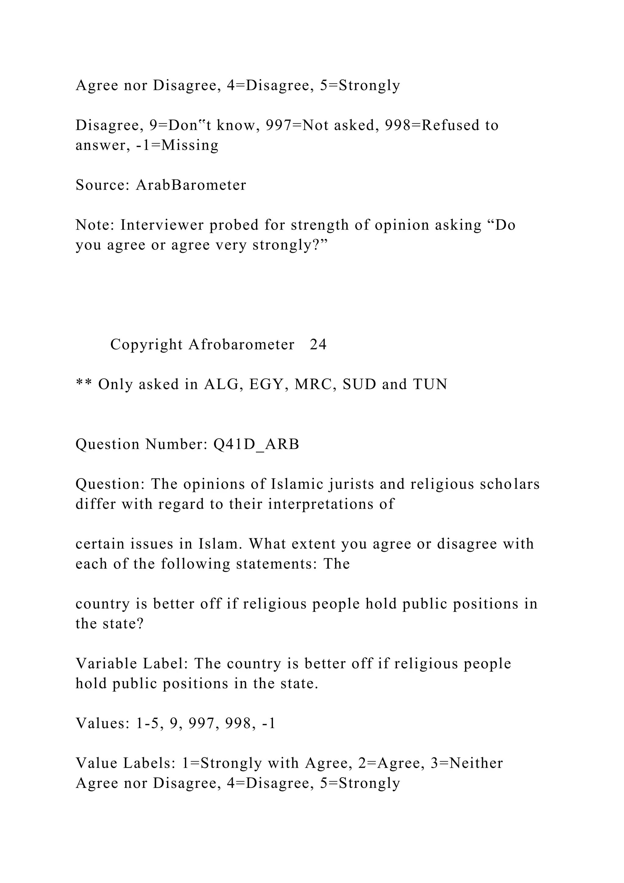 Agree nor Disagree, 4=Disagree, 5=Strongly
Disagree, 9=Don‟t know, 997=Not asked, 998=Refused to
answer, -1=Missing
Source: ArabBarometer
Note: Interviewer probed for strength of opinion asking “Do
you agree or agree very strongly?”
Copyright Afrobarometer 24
** Only asked in ALG, EGY, MRC, SUD and TUN
Question Number: Q41D_ARB
Question: The opinions of Islamic jurists and religious scholars
differ with regard to their interpretations of
certain issues in Islam. What extent you agree or disagree with
each of the following statements: The
country is better off if religious people hold public positions in
the state?
Variable Label: The country is better off if religious people
hold public positions in the state.
Values: 1-5, 9, 997, 998, -1
Value Labels: 1=Strongly with Agree, 2=Agree, 3=Neither
Agree nor Disagree, 4=Disagree, 5=Strongly
 