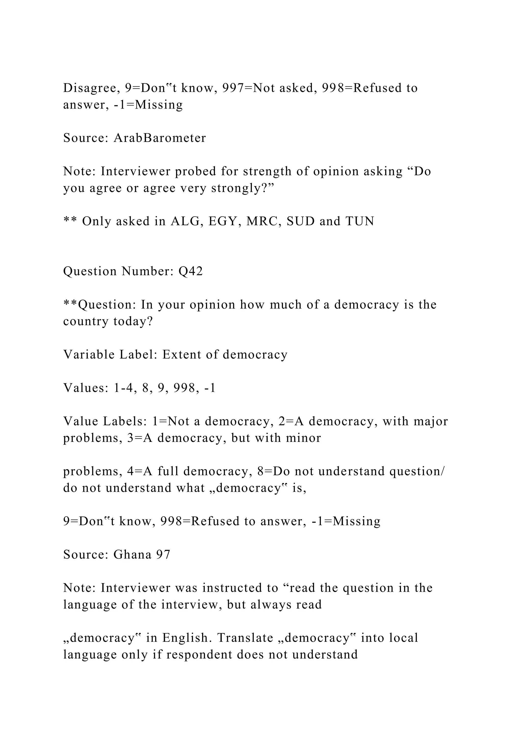 Disagree, 9=Don‟t know, 997=Not asked, 998=Refused to
answer, -1=Missing
Source: ArabBarometer
Note: Interviewer probed for strength of opinion asking “Do
you agree or agree very strongly?”
** Only asked in ALG, EGY, MRC, SUD and TUN
Question Number: Q42
**Question: In your opinion how much of a democracy is the
country today?
Variable Label: Extent of democracy
Values: 1-4, 8, 9, 998, -1
Value Labels: 1=Not a democracy, 2=A democracy, with major
problems, 3=A democracy, but with minor
problems, 4=A full democracy, 8=Do not understand question/
do not understand what „democracy‟ is,
9=Don‟t know, 998=Refused to answer, -1=Missing
Source: Ghana 97
Note: Interviewer was instructed to “read the question in the
language of the interview, but always read
„democracy‟ in English. Translate „democracy‟ into local
language only if respondent does not understand
 