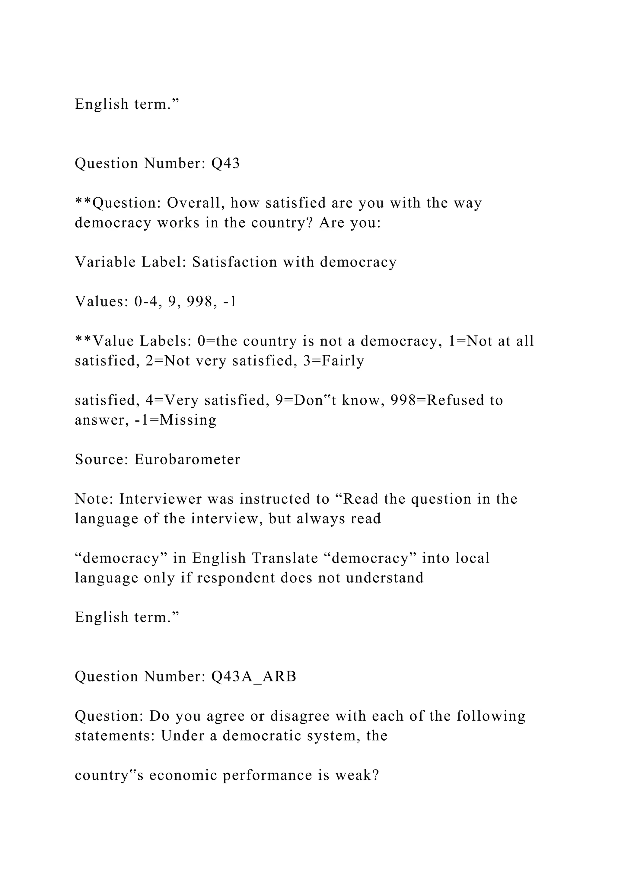English term.”
Question Number: Q43
**Question: Overall, how satisfied are you with the way
democracy works in the country? Are you:
Variable Label: Satisfaction with democracy
Values: 0-4, 9, 998, -1
**Value Labels: 0=the country is not a democracy, 1=Not at all
satisfied, 2=Not very satisfied, 3=Fairly
satisfied, 4=Very satisfied, 9=Don‟t know, 998=Refused to
answer, -1=Missing
Source: Eurobarometer
Note: Interviewer was instructed to “Read the question in the
language of the interview, but always read
“democracy” in English Translate “democracy” into local
language only if respondent does not understand
English term.”
Question Number: Q43A_ARB
Question: Do you agree or disagree with each of the following
statements: Under a democratic system, the
country‟s economic performance is weak?
 