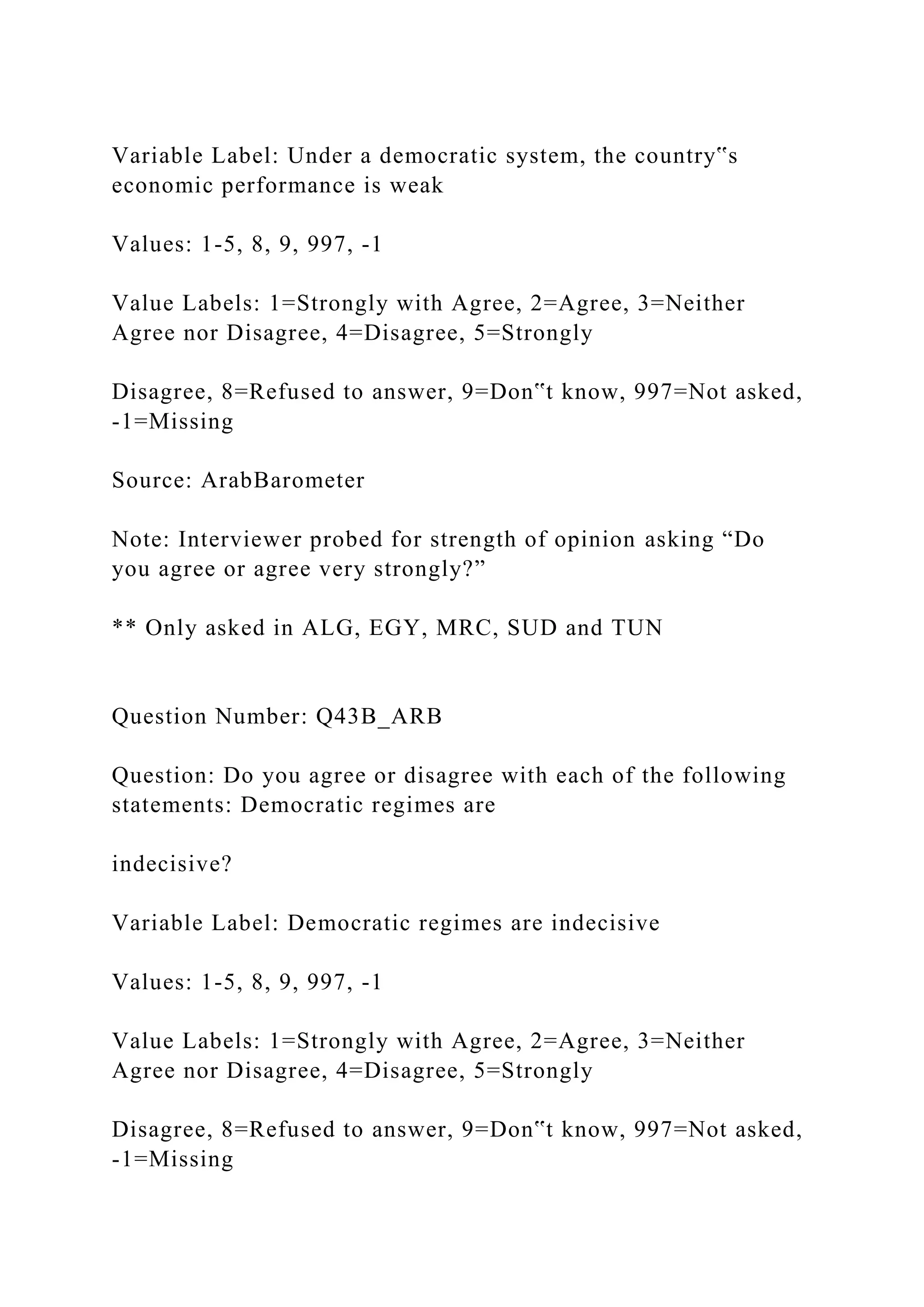 Variable Label: Under a democratic system, the country‟s
economic performance is weak
Values: 1-5, 8, 9, 997, -1
Value Labels: 1=Strongly with Agree, 2=Agree, 3=Neither
Agree nor Disagree, 4=Disagree, 5=Strongly
Disagree, 8=Refused to answer, 9=Don‟t know, 997=Not asked,
-1=Missing
Source: ArabBarometer
Note: Interviewer probed for strength of opinion asking “Do
you agree or agree very strongly?”
** Only asked in ALG, EGY, MRC, SUD and TUN
Question Number: Q43B_ARB
Question: Do you agree or disagree with each of the following
statements: Democratic regimes are
indecisive?
Variable Label: Democratic regimes are indecisive
Values: 1-5, 8, 9, 997, -1
Value Labels: 1=Strongly with Agree, 2=Agree, 3=Neither
Agree nor Disagree, 4=Disagree, 5=Strongly
Disagree, 8=Refused to answer, 9=Don‟t know, 997=Not asked,
-1=Missing
 
