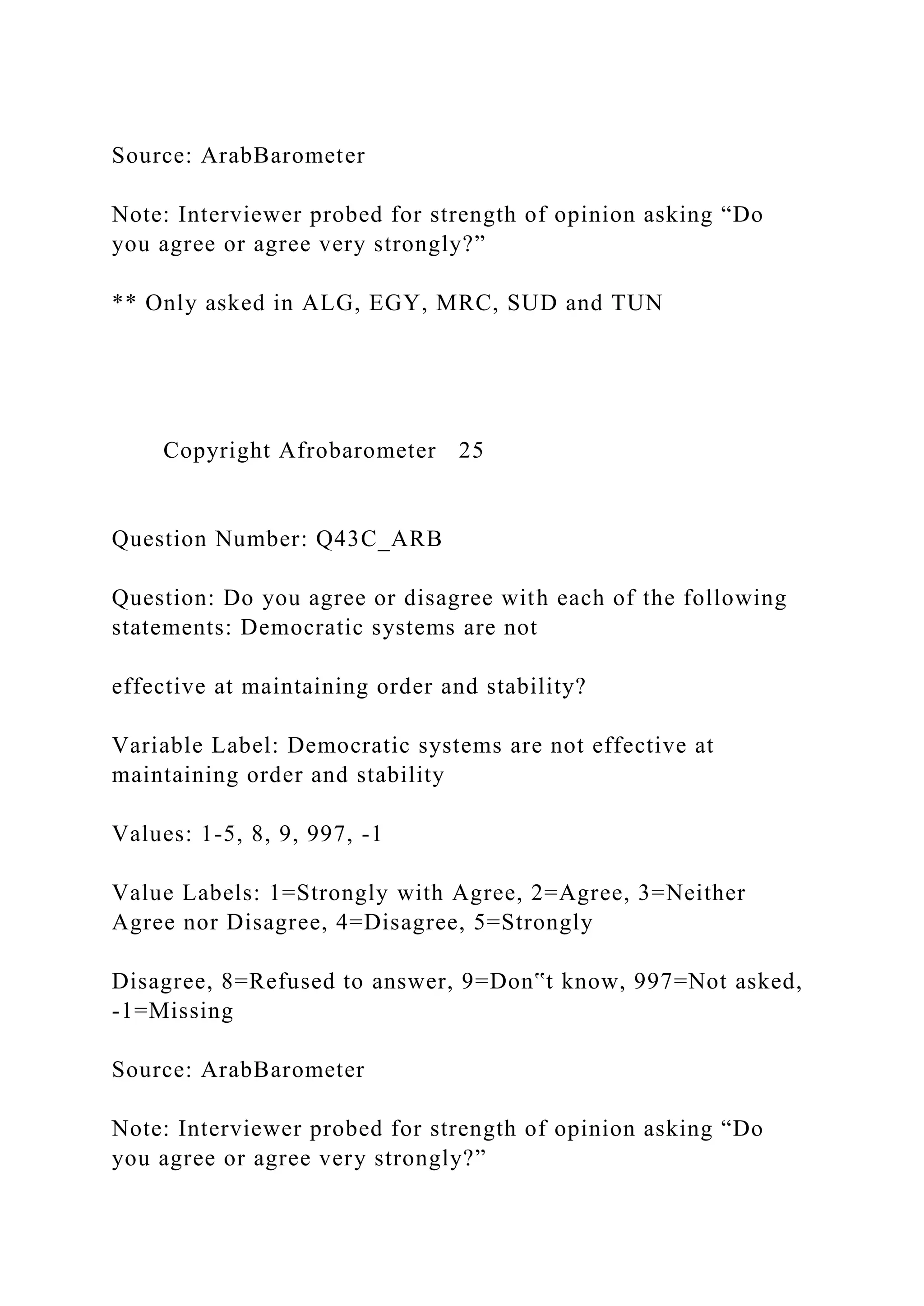 Source: ArabBarometer
Note: Interviewer probed for strength of opinion asking “Do
you agree or agree very strongly?”
** Only asked in ALG, EGY, MRC, SUD and TUN
Copyright Afrobarometer 25
Question Number: Q43C_ARB
Question: Do you agree or disagree with each of the following
statements: Democratic systems are not
effective at maintaining order and stability?
Variable Label: Democratic systems are not effective at
maintaining order and stability
Values: 1-5, 8, 9, 997, -1
Value Labels: 1=Strongly with Agree, 2=Agree, 3=Neither
Agree nor Disagree, 4=Disagree, 5=Strongly
Disagree, 8=Refused to answer, 9=Don‟t know, 997=Not asked,
-1=Missing
Source: ArabBarometer
Note: Interviewer probed for strength of opinion asking “Do
you agree or agree very strongly?”
 