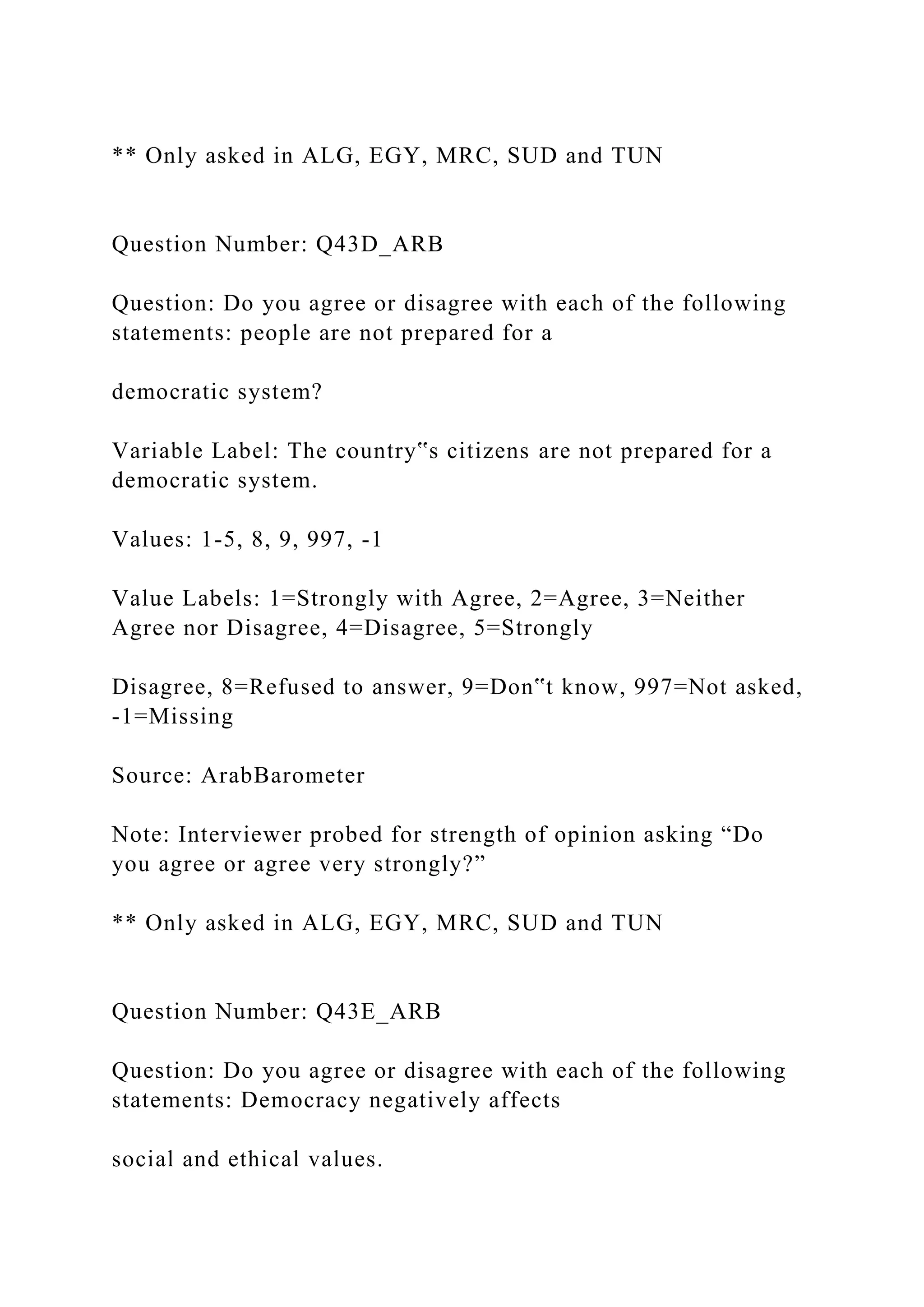 ** Only asked in ALG, EGY, MRC, SUD and TUN
Question Number: Q43D_ARB
Question: Do you agree or disagree with each of the following
statements: people are not prepared for a
democratic system?
Variable Label: The country‟s citizens are not prepared for a
democratic system.
Values: 1-5, 8, 9, 997, -1
Value Labels: 1=Strongly with Agree, 2=Agree, 3=Neither
Agree nor Disagree, 4=Disagree, 5=Strongly
Disagree, 8=Refused to answer, 9=Don‟t know, 997=Not asked,
-1=Missing
Source: ArabBarometer
Note: Interviewer probed for strength of opinion asking “Do
you agree or agree very strongly?”
** Only asked in ALG, EGY, MRC, SUD and TUN
Question Number: Q43E_ARB
Question: Do you agree or disagree with each of the following
statements: Democracy negatively affects
social and ethical values.
 