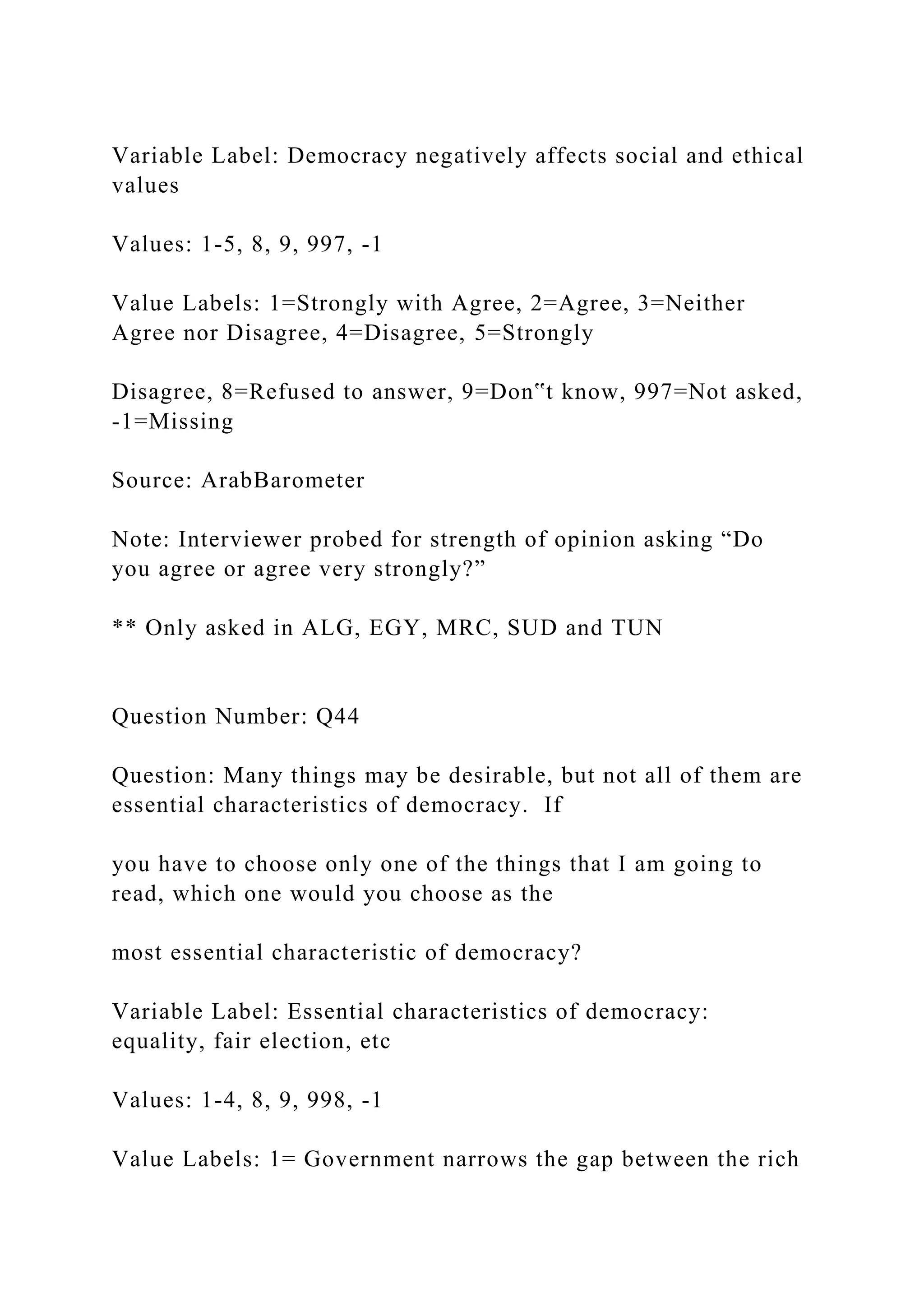 Variable Label: Democracy negatively affects social and ethical
values
Values: 1-5, 8, 9, 997, -1
Value Labels: 1=Strongly with Agree, 2=Agree, 3=Neither
Agree nor Disagree, 4=Disagree, 5=Strongly
Disagree, 8=Refused to answer, 9=Don‟t know, 997=Not asked,
-1=Missing
Source: ArabBarometer
Note: Interviewer probed for strength of opinion asking “Do
you agree or agree very strongly?”
** Only asked in ALG, EGY, MRC, SUD and TUN
Question Number: Q44
Question: Many things may be desirable, but not all of them are
essential characteristics of democracy. If
you have to choose only one of the things that I am going to
read, which one would you choose as the
most essential characteristic of democracy?
Variable Label: Essential characteristics of democracy:
equality, fair election, etc
Values: 1-4, 8, 9, 998, -1
Value Labels: 1= Government narrows the gap between the rich
 