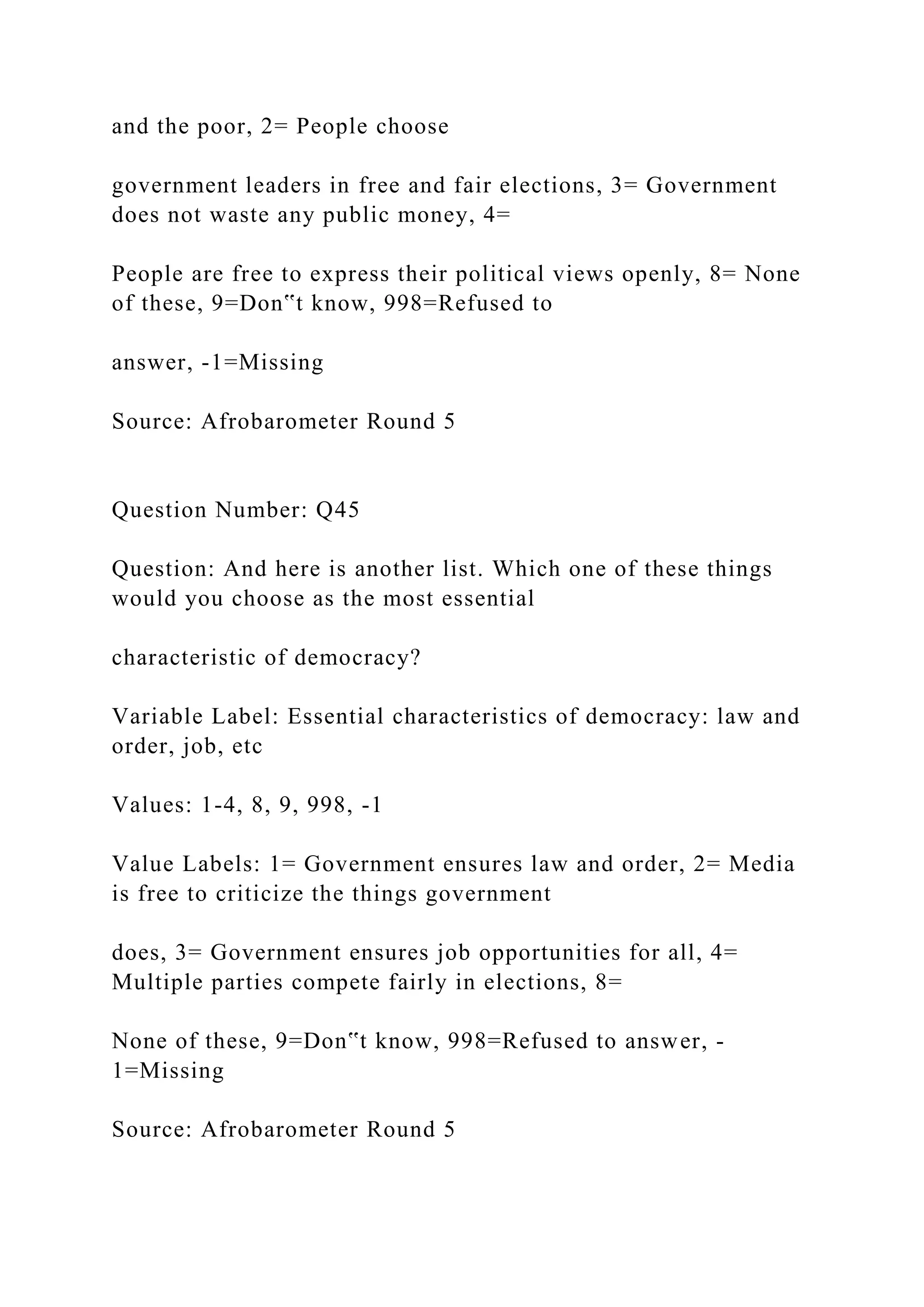 and the poor, 2= People choose
government leaders in free and fair elections, 3= Government
does not waste any public money, 4=
People are free to express their political views openly, 8= None
of these, 9=Don‟t know, 998=Refused to
answer, -1=Missing
Source: Afrobarometer Round 5
Question Number: Q45
Question: And here is another list. Which one of these things
would you choose as the most essential
characteristic of democracy?
Variable Label: Essential characteristics of democracy: law and
order, job, etc
Values: 1-4, 8, 9, 998, -1
Value Labels: 1= Government ensures law and order, 2= Media
is free to criticize the things government
does, 3= Government ensures job opportunities for all, 4=
Multiple parties compete fairly in elections, 8=
None of these, 9=Don‟t know, 998=Refused to answer, -
1=Missing
Source: Afrobarometer Round 5
 