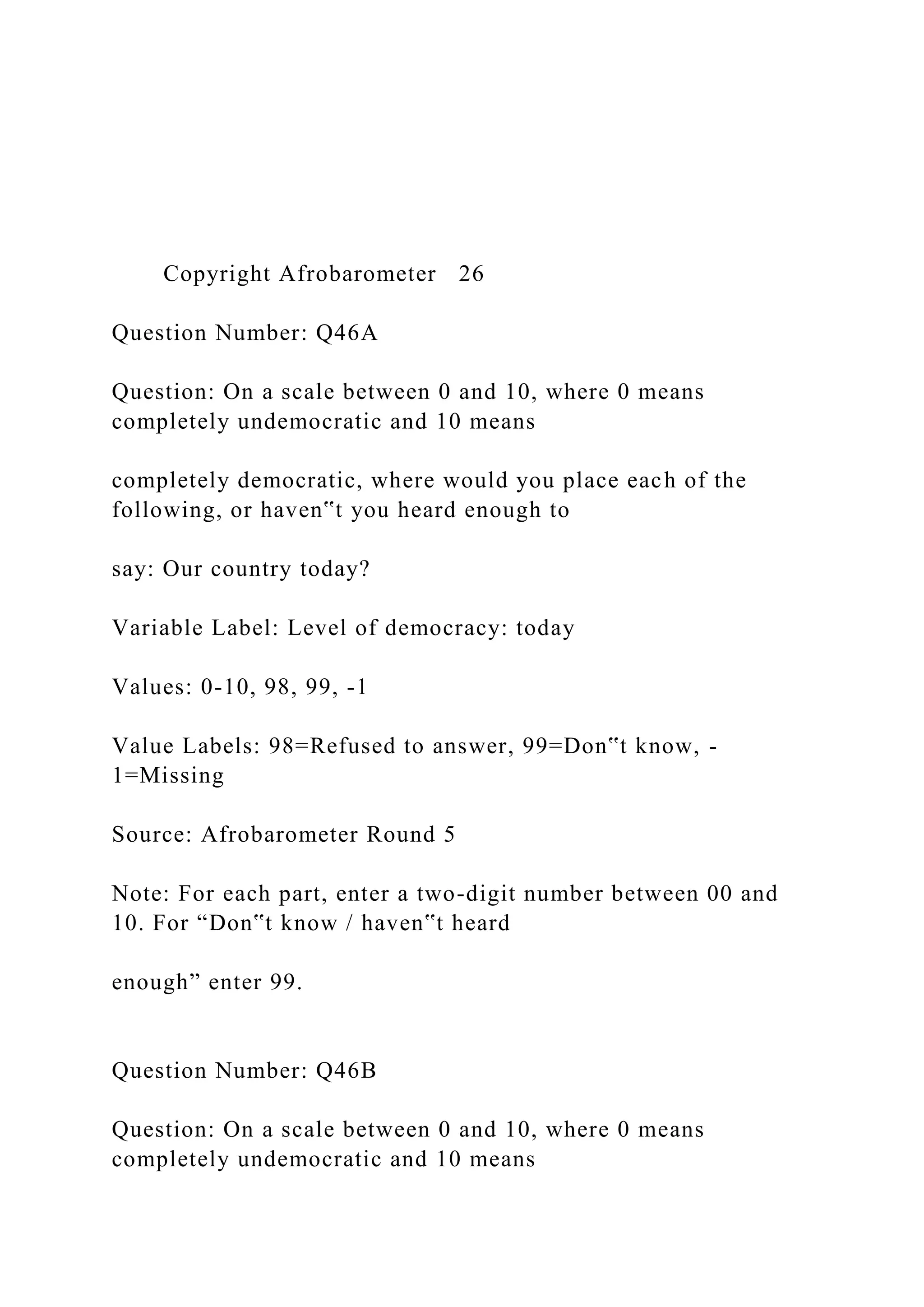 Copyright Afrobarometer 26
Question Number: Q46A
Question: On a scale between 0 and 10, where 0 means
completely undemocratic and 10 means
completely democratic, where would you place each of the
following, or haven‟t you heard enough to
say: Our country today?
Variable Label: Level of democracy: today
Values: 0-10, 98, 99, -1
Value Labels: 98=Refused to answer, 99=Don‟t know, -
1=Missing
Source: Afrobarometer Round 5
Note: For each part, enter a two-digit number between 00 and
10. For “Don‟t know / haven‟t heard
enough” enter 99.
Question Number: Q46B
Question: On a scale between 0 and 10, where 0 means
completely undemocratic and 10 means
 