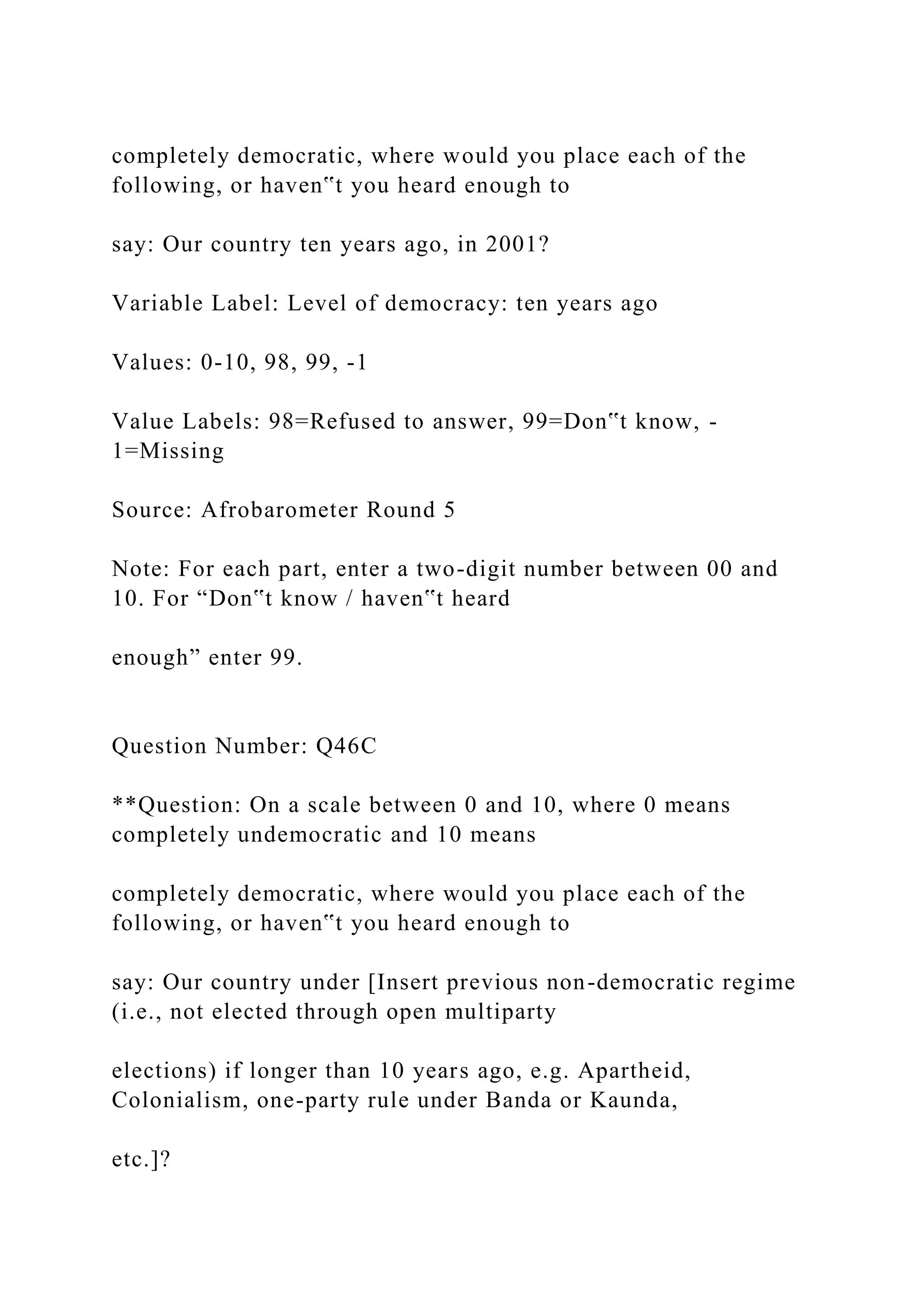 completely democratic, where would you place each of the
following, or haven‟t you heard enough to
say: Our country ten years ago, in 2001?
Variable Label: Level of democracy: ten years ago
Values: 0-10, 98, 99, -1
Value Labels: 98=Refused to answer, 99=Don‟t know, -
1=Missing
Source: Afrobarometer Round 5
Note: For each part, enter a two-digit number between 00 and
10. For “Don‟t know / haven‟t heard
enough” enter 99.
Question Number: Q46C
**Question: On a scale between 0 and 10, where 0 means
completely undemocratic and 10 means
completely democratic, where would you place each of the
following, or haven‟t you heard enough to
say: Our country under [Insert previous non-democratic regime
(i.e., not elected through open multiparty
elections) if longer than 10 years ago, e.g. Apartheid,
Colonialism, one-party rule under Banda or Kaunda,
etc.]?
 