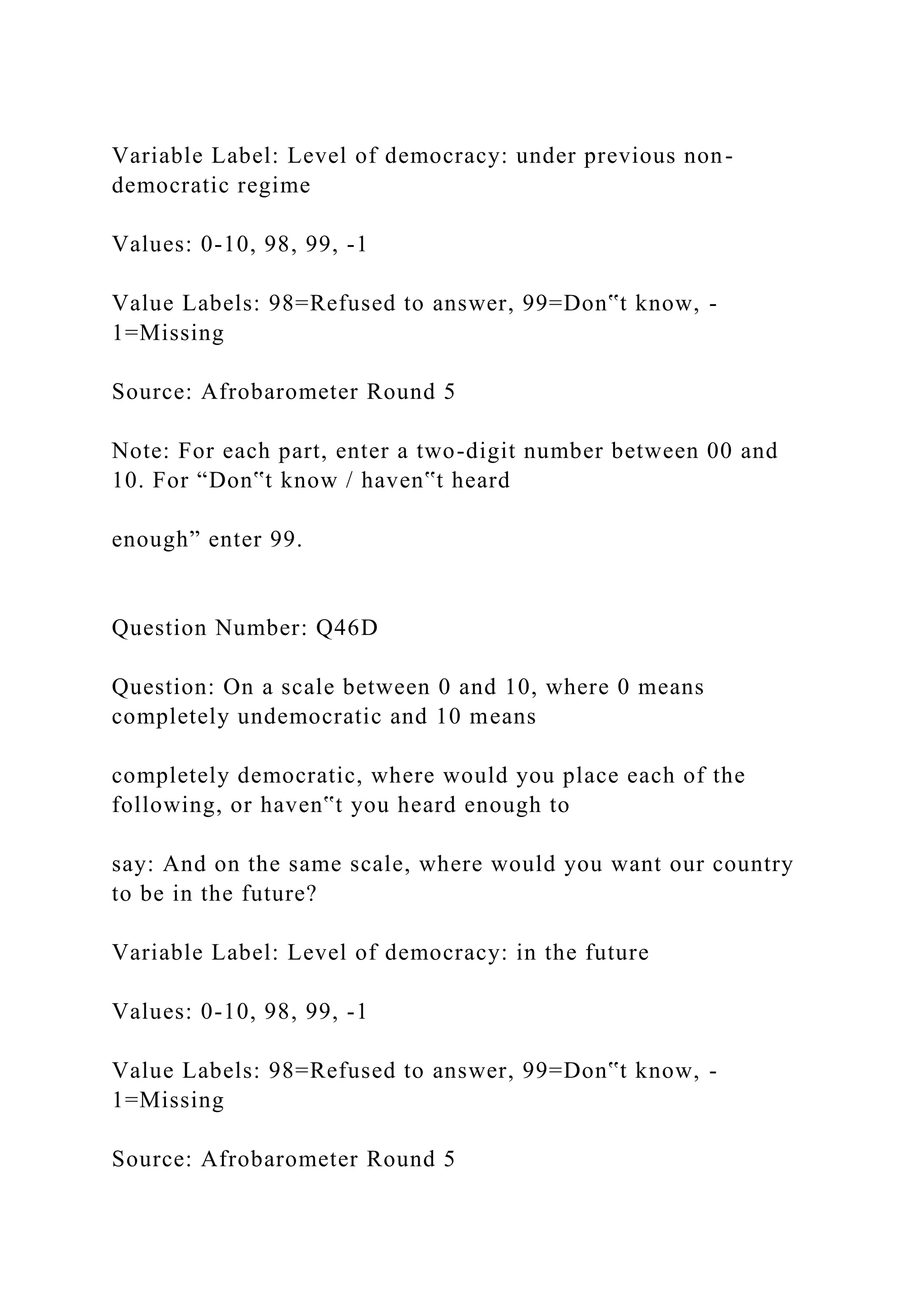 Variable Label: Level of democracy: under previous non-
democratic regime
Values: 0-10, 98, 99, -1
Value Labels: 98=Refused to answer, 99=Don‟t know, -
1=Missing
Source: Afrobarometer Round 5
Note: For each part, enter a two-digit number between 00 and
10. For “Don‟t know / haven‟t heard
enough” enter 99.
Question Number: Q46D
Question: On a scale between 0 and 10, where 0 means
completely undemocratic and 10 means
completely democratic, where would you place each of the
following, or haven‟t you heard enough to
say: And on the same scale, where would you want our country
to be in the future?
Variable Label: Level of democracy: in the future
Values: 0-10, 98, 99, -1
Value Labels: 98=Refused to answer, 99=Don‟t know, -
1=Missing
Source: Afrobarometer Round 5
 