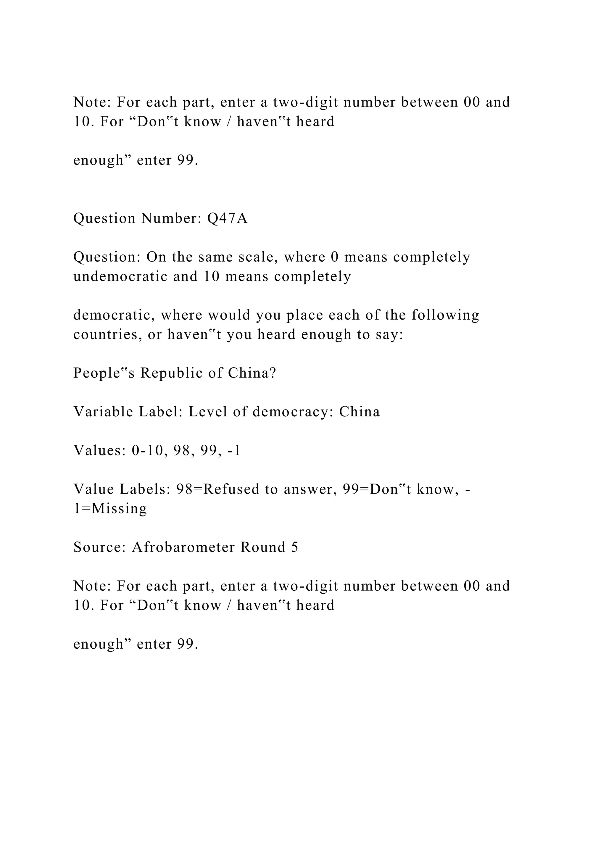 Note: For each part, enter a two-digit number between 00 and
10. For “Don‟t know / haven‟t heard
enough” enter 99.
Question Number: Q47A
Question: On the same scale, where 0 means completely
undemocratic and 10 means completely
democratic, where would you place each of the following
countries, or haven‟t you heard enough to say:
People‟s Republic of China?
Variable Label: Level of democracy: China
Values: 0-10, 98, 99, -1
Value Labels: 98=Refused to answer, 99=Don‟t know, -
1=Missing
Source: Afrobarometer Round 5
Note: For each part, enter a two-digit number between 00 and
10. For “Don‟t know / haven‟t heard
enough” enter 99.
 