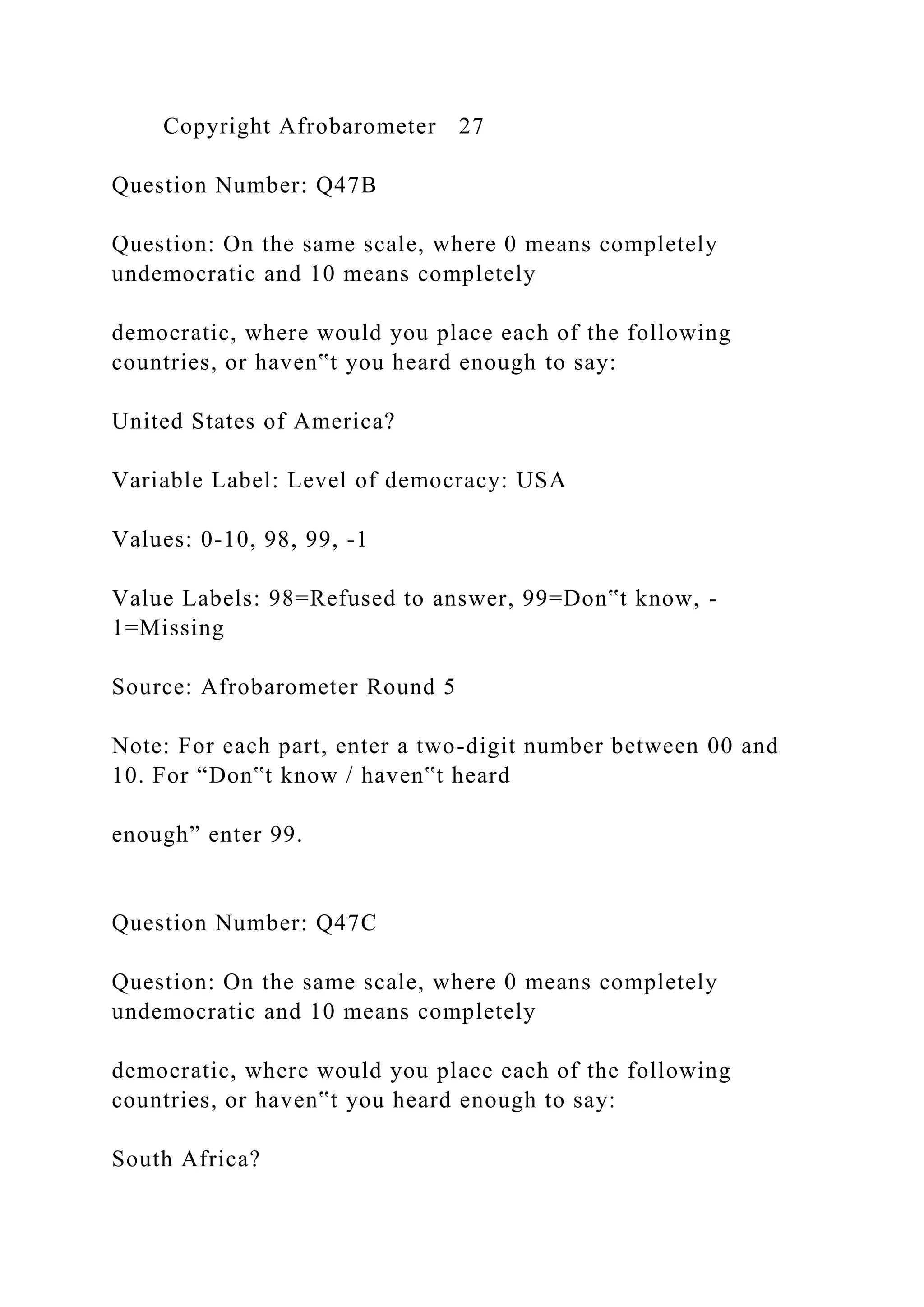 Copyright Afrobarometer 27
Question Number: Q47B
Question: On the same scale, where 0 means completely
undemocratic and 10 means completely
democratic, where would you place each of the following
countries, or haven‟t you heard enough to say:
United States of America?
Variable Label: Level of democracy: USA
Values: 0-10, 98, 99, -1
Value Labels: 98=Refused to answer, 99=Don‟t know, -
1=Missing
Source: Afrobarometer Round 5
Note: For each part, enter a two-digit number between 00 and
10. For “Don‟t know / haven‟t heard
enough” enter 99.
Question Number: Q47C
Question: On the same scale, where 0 means completely
undemocratic and 10 means completely
democratic, where would you place each of the following
countries, or haven‟t you heard enough to say:
South Africa?
 