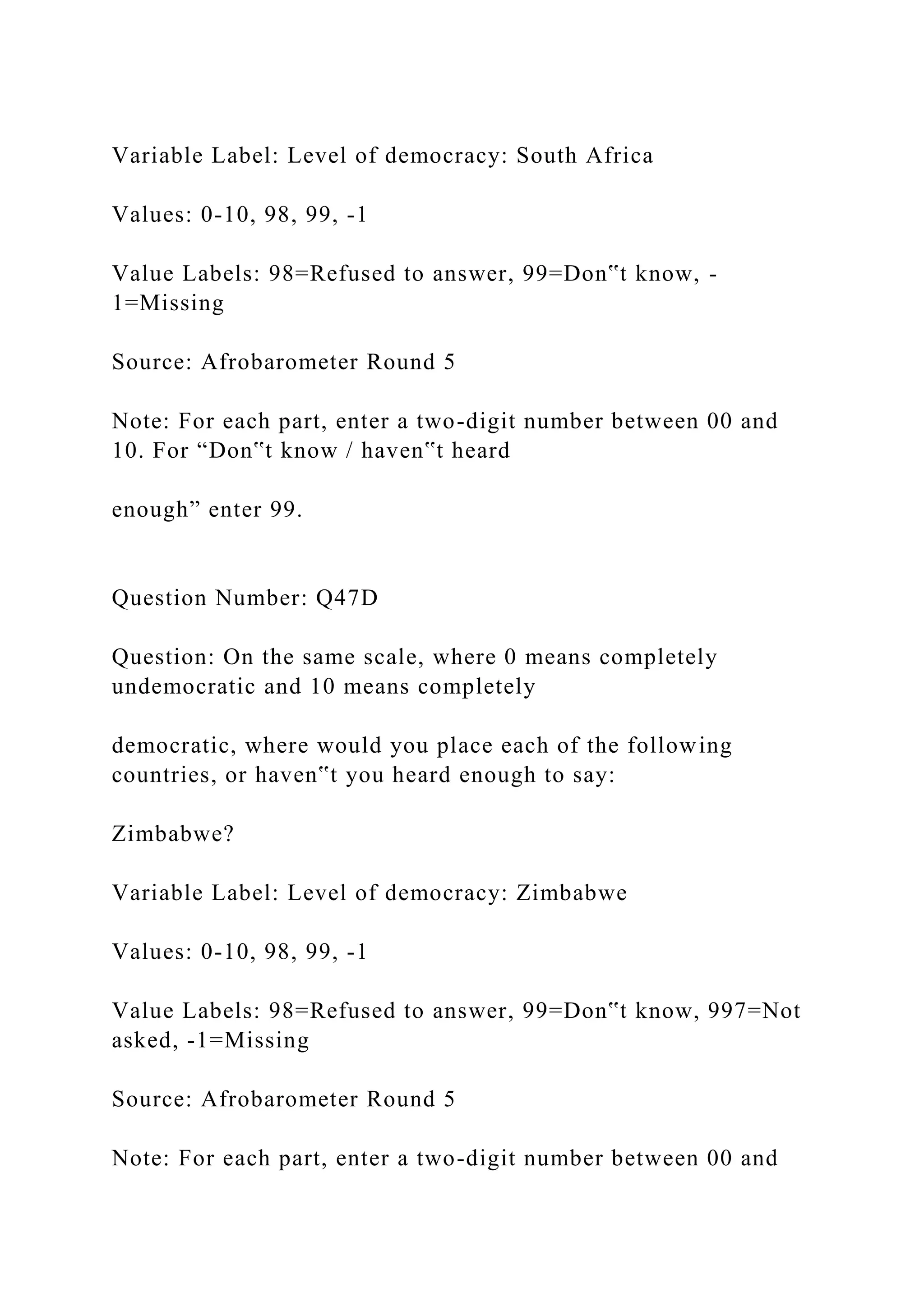 Variable Label: Level of democracy: South Africa
Values: 0-10, 98, 99, -1
Value Labels: 98=Refused to answer, 99=Don‟t know, -
1=Missing
Source: Afrobarometer Round 5
Note: For each part, enter a two-digit number between 00 and
10. For “Don‟t know / haven‟t heard
enough” enter 99.
Question Number: Q47D
Question: On the same scale, where 0 means completely
undemocratic and 10 means completely
democratic, where would you place each of the following
countries, or haven‟t you heard enough to say:
Zimbabwe?
Variable Label: Level of democracy: Zimbabwe
Values: 0-10, 98, 99, -1
Value Labels: 98=Refused to answer, 99=Don‟t know, 997=Not
asked, -1=Missing
Source: Afrobarometer Round 5
Note: For each part, enter a two-digit number between 00 and
 