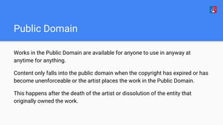 Public Domain
Works in the Public Domain are available for anyone to use in anyway at
anytime for anything.
Content only falls into the public domain when the copyright has expired or has
become unenforceable or the artist places the work in the Public Domain.
This happens after the death of the artist or dissolution of the entity that
originally owned the work.
 