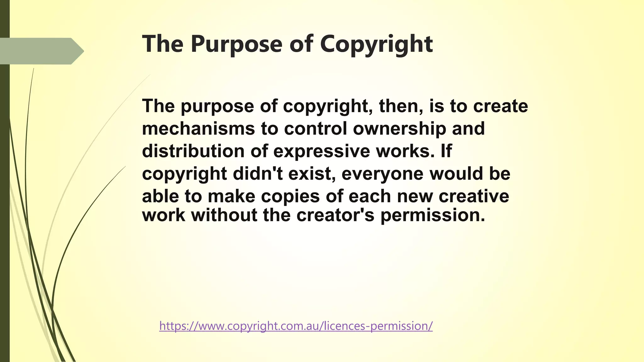The Purpose of Copyright
The purpose of copyright, then, is to create
mechanisms to control ownership and
distribution of expressive works. If
copyright didn't exist, everyone would be
able to make copies of each new creative
work without the creator's permission.
https://www.copyright.com.au/licences-permission/
 