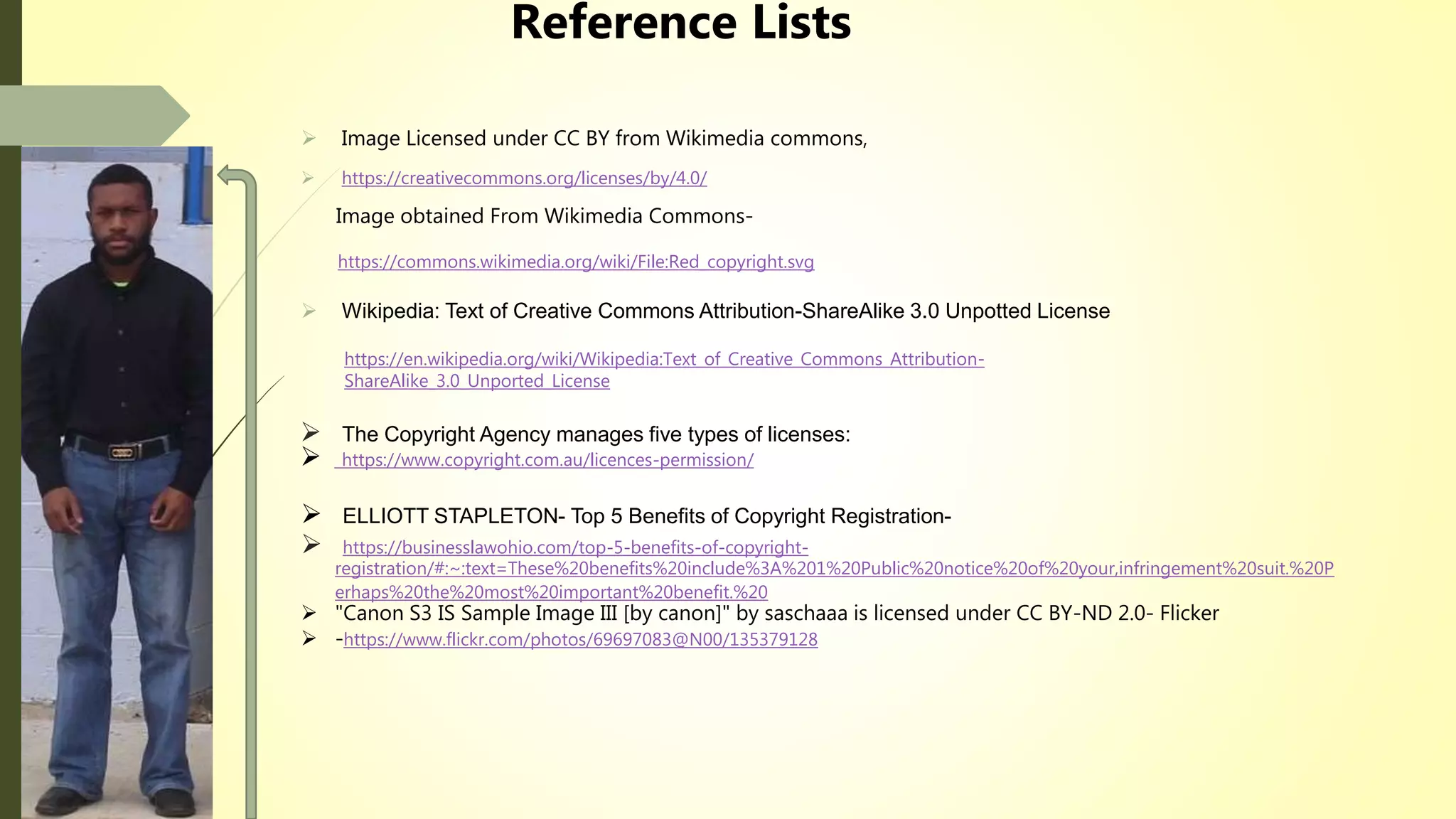 Reference Lists
 Image Licensed under CC BY from Wikimedia commons,
 https://creativecommons.org/licenses/by/4.0/
Image obtained From Wikimedia Commons-
https://commons.wikimedia.org/wiki/File:Red_copyright.svg
 Wikipedia: Text of Creative Commons Attribution-ShareAlike 3.0 Unpotted License
https://en.wikipedia.org/wiki/Wikipedia:Text_of_Creative_Commons_Attribution-
ShareAlike_3.0_Unported_License
 The Copyright Agency manages five types of licenses:
 https://www.copyright.com.au/licences-permission/
 ELLIOTT STAPLETON- Top 5 Benefits of Copyright Registration-
 https://businesslawohio.com/top-5-benefits-of-copyright-
registration/#:~:text=These%20benefits%20include%3A%201%20Public%20notice%20of%20your,infringement%20suit.%20P
erhaps%20the%20most%20important%20benefit.%20
 "Canon S3 IS Sample Image III [by canon]" by saschaaa is licensed under CC BY-ND 2.0- Flicker
 -https://www.flickr.com/photos/69697083@N00/135379128
 