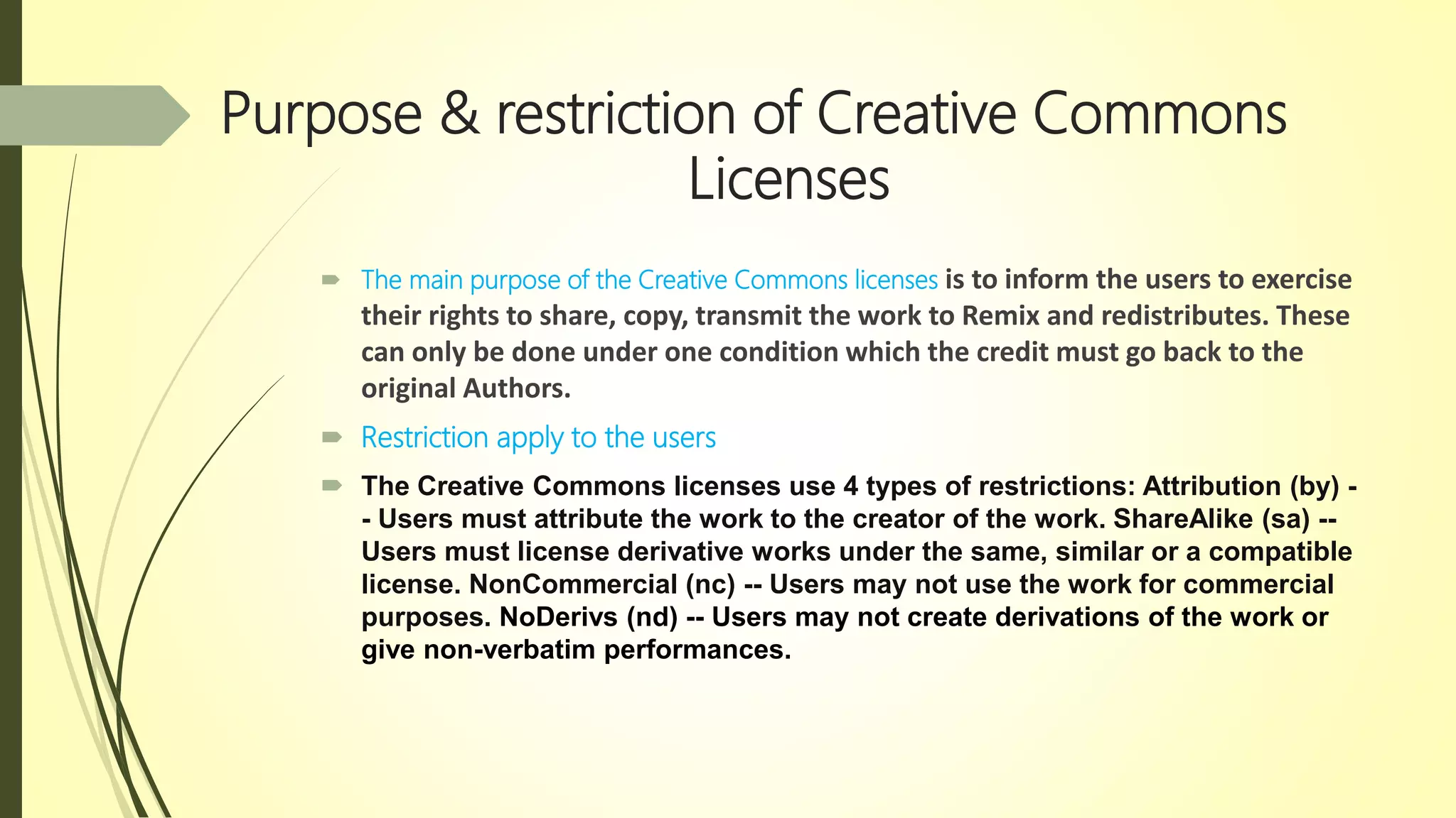 Purpose & restriction of Creative Commons
Licenses
 The main purpose of the Creative Commons licenses is to inform the users to exercise
their rights to share, copy, transmit the work to Remix and redistributes. These
can only be done under one condition which the credit must go back to the
original Authors.
 Restriction apply to the users
 The Creative Commons licenses use 4 types of restrictions: Attribution (by) -
- Users must attribute the work to the creator of the work. ShareAlike (sa) --
Users must license derivative works under the same, similar or a compatible
license. NonCommercial (nc) -- Users may not use the work for commercial
purposes. NoDerivs (nd) -- Users may not create derivations of the work or
give non-verbatim performances.
 