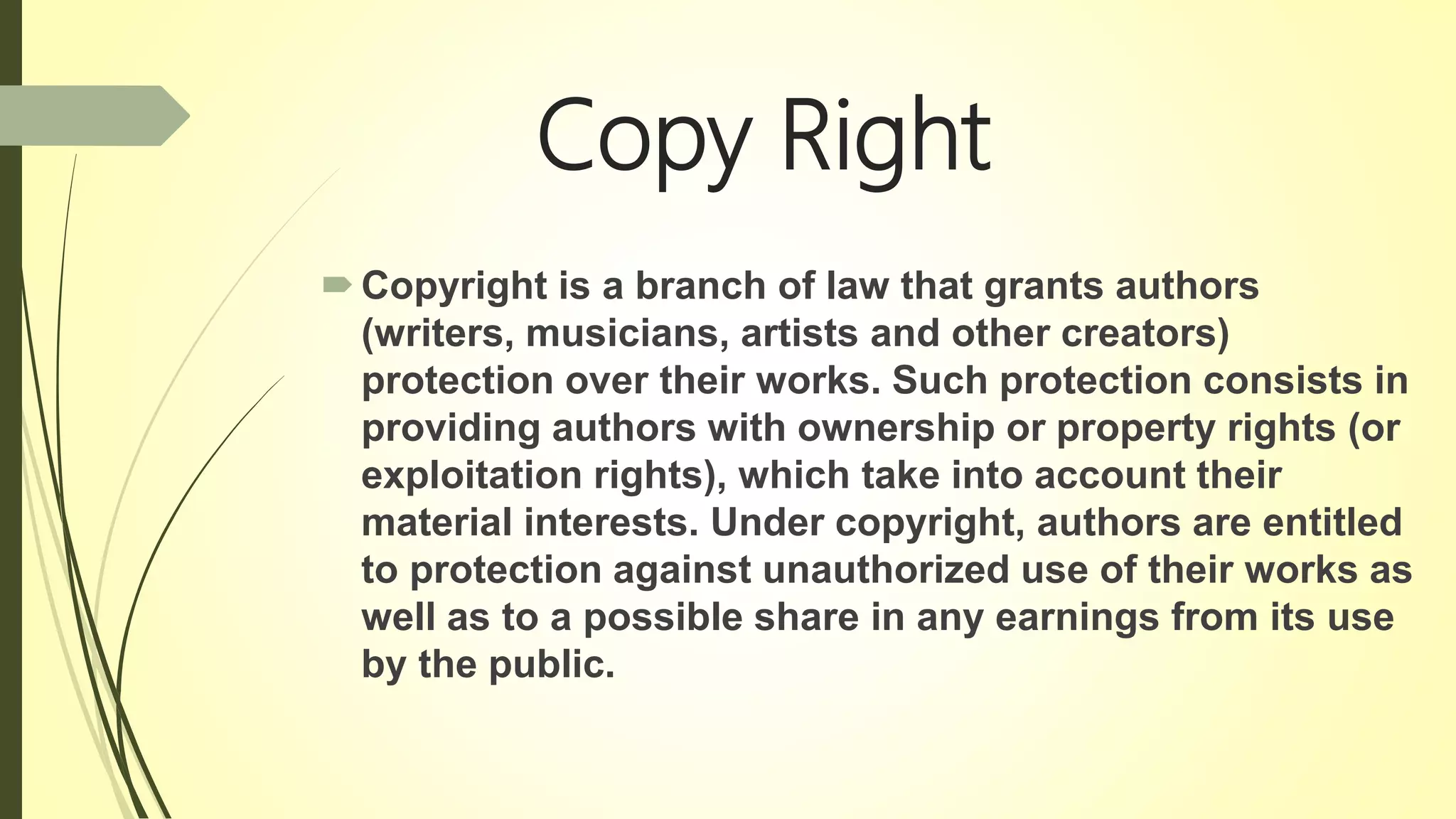 Copy Right
Copyright is a branch of law that grants authors
(writers, musicians, artists and other creators)
protection over their works. Such protection consists in
providing authors with ownership or property rights (or
exploitation rights), which take into account their
material interests. Under copyright, authors are entitled
to protection against unauthorized use of their works as
well as to a possible share in any earnings from its use
by the public.
 