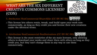 WHAT ARE THE SIX DIFFERENT
CREATIVE COMMONS LICENSES?
(CON)
5. Attribution NonCommercial-ShareAlike (CC BY-NC-SA)
o This license lets others remix, tweak, and build upon your work non-
commercially, as long as they credit you and license their new creations
under the identical terms.
6. Attribution NonCommercial-NonDerivatives (CC BY-NC-ND)
o This license is the most restrictive of the six main licenses, only allowing
others to download your works and share them with others as long as they
credit you, but they can’t change them in any way or use them
commercially.
 