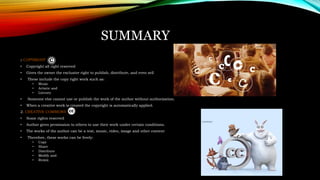 SUMMARY
1. COPYRIGHT
• Copyright all right reserved
• Gives the owner the exclusive right to publish, distribute, and even sell
• These include the copy right work such as:
• Music
• Artistic and
• Literary
• Someone else cannot use or publish the work of the author without authorization.
• When a creative work is created the copyright is automatically applied.
2. CREATIVE COMMONS
• Some rights reserved
• Author gives permission to others to use their work under certain conditions.
• The works of the author can be a text, music, video, image and other content
• Therefore, these works can be freely:
• Copy
• Share
• Distribute
• Modify and
• Remix
 