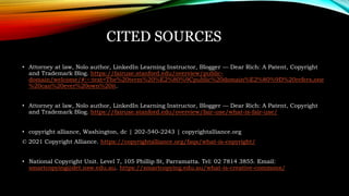 CITED SOURCES
• Attorney at law, Nolo author, LinkedIn Learning Instructor, Blogger — Dear Rich: A Patent, Copyright
and Trademark Blog. https://fairuse.stanford.edu/overview/public-
domain/welcome/#:~:text=The%20term%20%E2%80%9Cpublic%20domain%E2%80%9D%20refers,one
%20can%20ever%20own%20it.
• Attorney at law, Nolo author, LinkedIn Learning Instructor, Blogger — Dear Rich: A Patent, Copyright
and Trademark Blog. https://fairuse.stanford.edu/overview/fair-use/what-is-fair-use/
• copyright alliance, Washington, dc | 202-540-2243 | copyrightalliance.org
© 2021 Copyright Alliance. https://copyrightalliance.org/faqs/what-is-copyright/
• National Copyright Unit. Level 7, 105 Phillip St, Parramatta. Tel: 02 7814 3855. Email:
smartcopying@det.nsw.edu.au. https://smartcopying.edu.au/what-is-creative-commons/
 