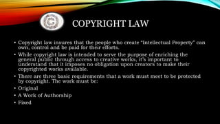 COPYRIGHT LAW
• Copyright law insures that the people who create “Intellectual Property” can
own, control and be paid for their efforts.
• While copyright law is intended to serve the purpose of enriching the
general public through access to creative works, it’s important to
understand that it imposes no obligation upon creators to make their
copyrighted works available.
• There are three basic requirements that a work must meet to be protected
by copyright. The work must be:
• Original
• A Work of Authorship
• Fixed
 