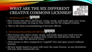WHAT ARE THE SIX DIFFERENT
CREATIVE COMMONS LICENSES?
1. Attribution (CC BY)
o This license lets others distribute, remix, tweak, and build upon your work,
even commercially, as long as they credit you for the original creation.
o This is the most accommodating of licenses offered.
2. Attribution ShareAlike (CC BY-SA)
o This license lets others remix, tweak, and build upon your work even for
commercial purposes, as long as they credit you and license their new
creations under the identical terms.
o This license is often compared to “copyleft” free and open source software
licenses.
o All new works based on yours will carry the same license, so any derivatives
will also allow commercial use.
 