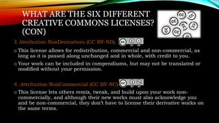 WHAT ARE THE SIX DIFFERENT
CREATIVE COMMONS LICENSES?
(CON)
3. Attribution NonDerivatives (CC BY-ND)
o This license allows for redistribution, commercial and non-commercial, as
long as it is passed along unchanged and in whole, with credit to you.
o Your work can be included in compendiums, but may not be translated or
modified without your permission.
4. Attribution NonCommercial (CC BY-NC)
o This license lets others remix, tweak, and build upon your work non-
commercially, and although their new works must also acknowledge you
and be non-commercial, they don’t have to license their derivative works on
the same terms.
 