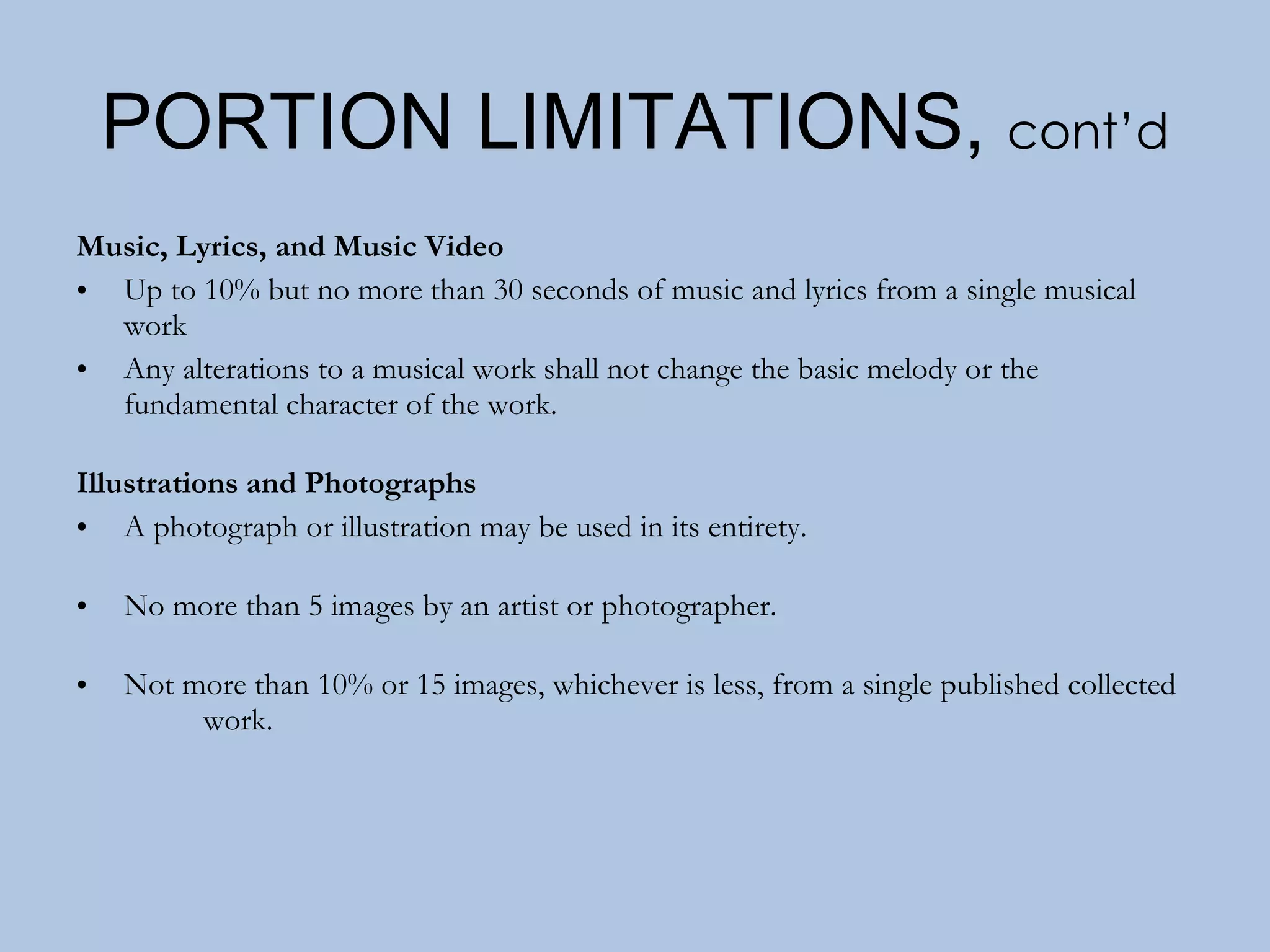 PORTION LIMITATIONS,  cont’d Music, Lyrics, and Music Video Up to 10% but no more than 30 seconds of music and lyrics from a single musical work Any alterations to a musical work shall not change the basic melody or the fundamental character of the work. Illustrations and Photographs A photograph or illustration may be used in its entirety. No more than 5 images by an artist or photographer. Not more than 10% or 15 images, whichever is less, from a single published collected  work. 