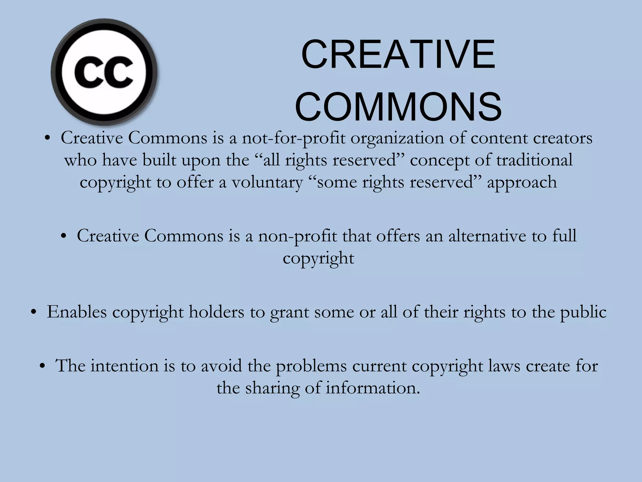 CREATIVE COMMONS Creative Commons is a not-for-profit organization of content creators who have built upon the “all rights reserved” concept of traditional copyright to offer a voluntary “some rights reserved” approach Creative Commons is a non-profit that offers an alternative to full copyright Enables copyright holders to grant some or all of their rights to the public The intention is to avoid the problems current copyright laws create for the sharing of information. 