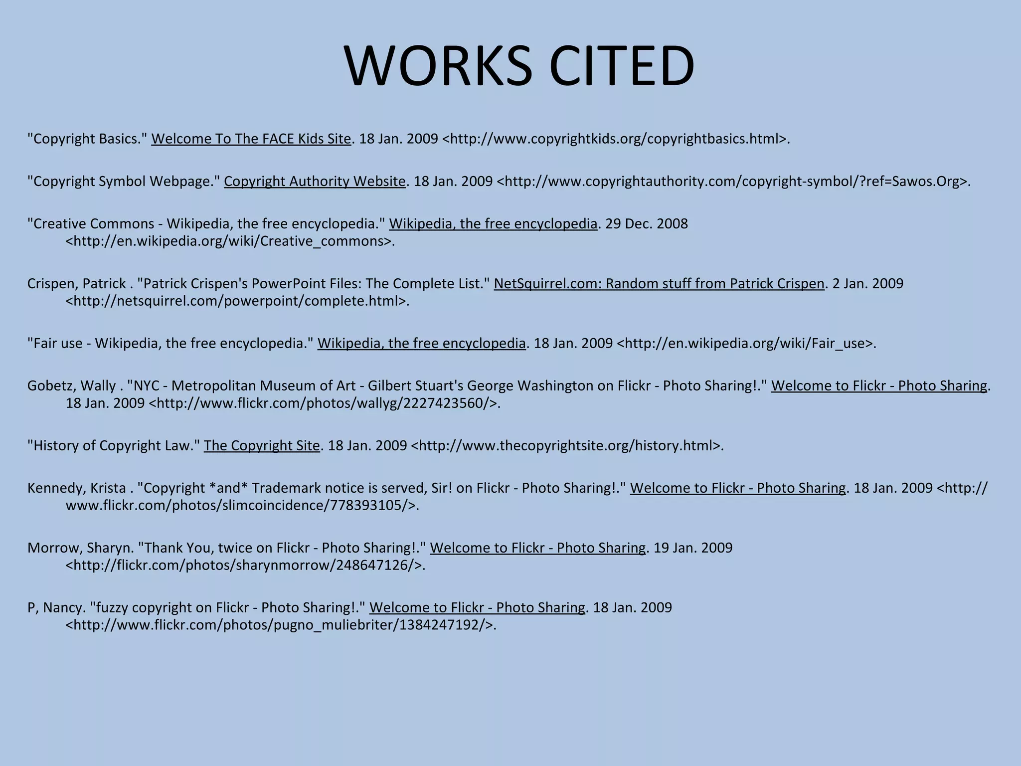 WORKS CITED   &quot;Copyright Basics.&quot;  Welcome To The FACE Kids Site . 18 Jan. 2009 <http://www.copyrightkids.org/copyrightbasics.html>.   &quot;Copyright Symbol Webpage.&quot;  Copyright Authority Website . 18 Jan. 2009 <http://www.copyrightauthority.com/copyright-symbol/?ref=Sawos.Org>. &quot;Creative Commons - Wikipedia, the free encyclopedia.&quot;  Wikipedia, the free encyclopedia . 29 Dec. 2008 <http://en.wikipedia.org/wiki/Creative_commons>.  Crispen, Patrick . &quot;Patrick Crispen's PowerPoint Files: The Complete List.&quot;  NetSquirrel.com: Random stuff from Patrick Crispen . 2 Jan. 2009 <http://netsquirrel.com/powerpoint/complete.html>.  &quot;Fair use - Wikipedia, the free encyclopedia.&quot;  Wikipedia, the free encyclopedia . 18 Jan. 2009 <http://en.wikipedia.org/wiki/Fair_use>.   Gobetz, Wally . &quot;NYC - Metropolitan Museum of Art - Gilbert Stuart's George Washington on Flickr - Photo Sharing!.&quot;  Welcome to Flickr - Photo Sharing . 18 Jan. 2009 <http://www.flickr.com/photos/wallyg/2227423560/>.   &quot;History of Copyright Law.&quot;  The Copyright Site . 18 Jan. 2009 <http://www.thecopyrightsite.org/history.html>.   Kennedy, Krista . &quot;Copyright *and* Trademark notice is served, Sir! on Flickr - Photo Sharing!.&quot;  Welcome to Flickr - Photo Sharing . 18 Jan. 2009 <http://www.flickr.com/photos/slimcoincidence/778393105/>. Morrow, Sharyn. &quot;Thank You, twice on Flickr - Photo Sharing!.&quot;  Welcome to Flickr - Photo Sharing . 19 Jan. 2009 <http://flickr.com/photos/sharynmorrow/248647126/>.   P, Nancy. &quot;fuzzy copyright on Flickr - Photo Sharing!.&quot;  Welcome to Flickr - Photo Sharing . 18 Jan. 2009 <http://www.flickr.com/photos/pugno_muliebriter/1384247192/>.   