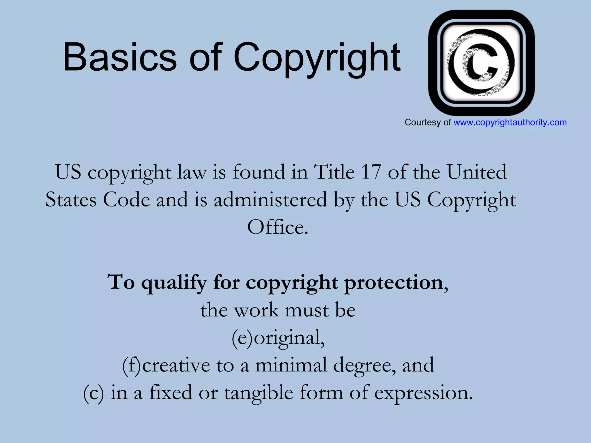 Basics of Copyright US copyright law is found in Title 17 of the United States Code and is administered by the US Copyright Office.  To qualify for copyright protection ,  the work must be  original,  creative to a minimal degree, and  (c) in a fixed or tangible form of expression.  Courtesy of  www.copyrightauthority.com 