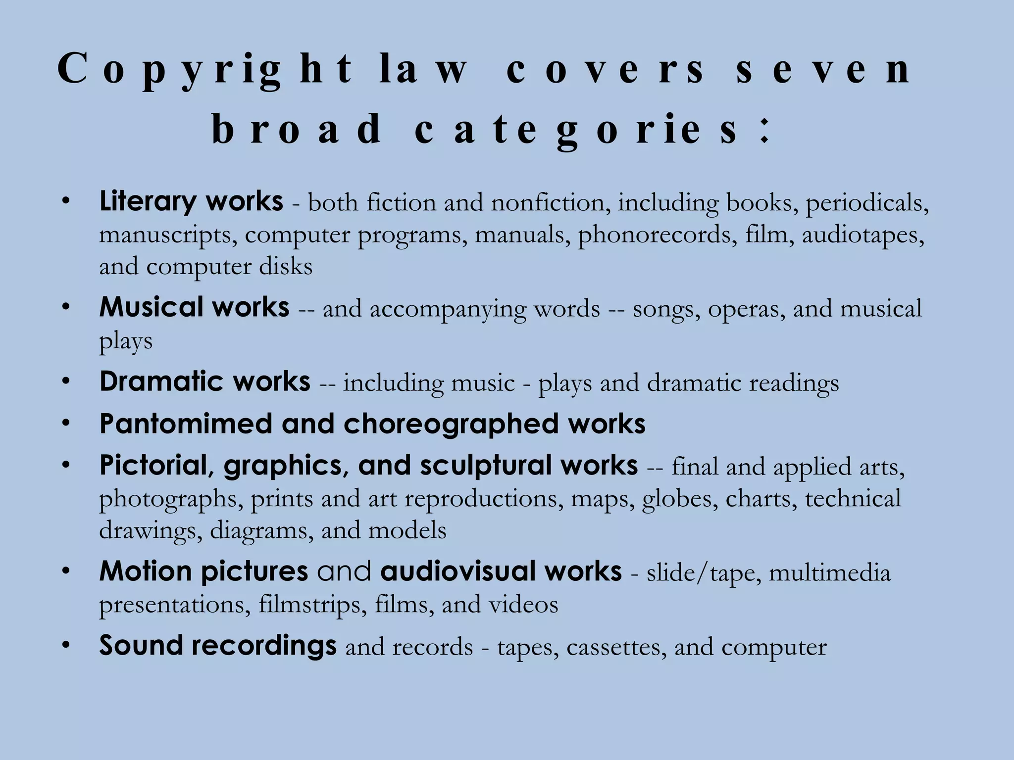 Copyright law covers   seven  broad categories:   Literary works   - both fiction and nonfiction, including books, periodicals, manuscripts, computer programs, manuals, phonorecords, film, audiotapes, and computer disks  Musical works   -- and accompanying words -- songs, operas, and musical plays  Dramatic works   -- including music - plays and dramatic readings  Pantomimed and choreographed works   Pictorial, graphics, and sculptural works   -- final and applied arts, photographs, prints and art reproductions, maps, globes, charts, technical drawings, diagrams, and models  Motion pictures  and  audiovisual works   - slide/tape, multimedia presentations, filmstrips, films, and videos  Sound recordings   and records - tapes, cassettes, and computer 