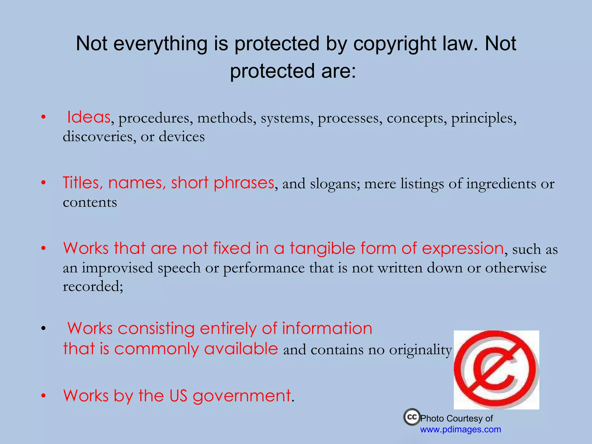 Not everything is protected by copyright law. Not protected are:    Ideas , procedures, methods, systems, processes, concepts, principles, discoveries, or devices Titles, names, short phrases , and slogans; mere listings of ingredients or contents Works that are not fixed in a tangible form of expression , such as an improvised speech or performance that is not written down or otherwise recorded;  Works consisting entirely of information  that is commonly available  and contains no originality Works by the US government .  Photo Courtesy of  www.pdimages.com 