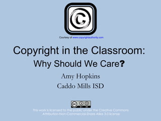 Copyright in the Classroom: Why Should We Care ? Amy Hopkins Caddo Mills ISD This work is licensed to the public under the Creative Commons  Attribution-Non-Commercial-Share Alike 3.0 license Courtesy of  www.copyrightauthority.com 
