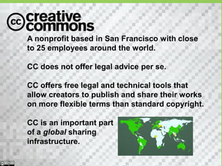 A nonprofit based in San Francisco with close
to 25 employees around the world.

CC does not offer legal advice per se.

CC offers free legal and technical tools that
allow creators to publish and share their works
on more flexible terms than standard copyright.

CC is an important part
of a global sharing
infrastructure.
 