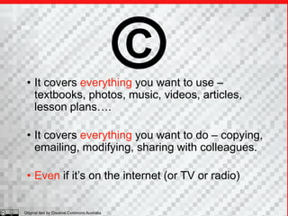 C
 • It covers everything you want to use –
   textbooks, photos, music, videos, articles,
   lesson plans….

 • It covers everything you want to do – copying,
   emailing, modifying, sharing with colleagues.

 • Even if it’s on the internet (or TV or radio)


Original text by Creative Commons Australia
 