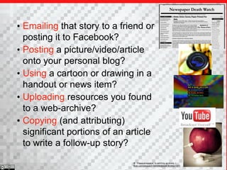 • Emailing that story to a friend or
  posting it to Facebook?
• Posting a picture/video/article
  onto your personal blog?
• Using a cartoon or drawing in a
  handout or news item?
• Uploading resources you found
  to a web-archive?
• Copying (and attributing)
  significant portions of an article
  to write a follow-up story?
                              b 1Happysnappers( is catching up slowly )
                              flickr.com/photos/21560098@N06/3636921327/
 