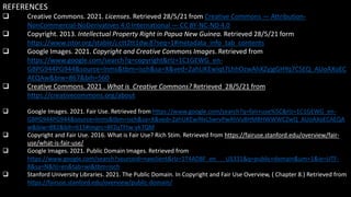 REFERENCES
 Creative Commons. 2021. Licenses. Retrieved 28/5/21 from Creative Commons — Attribution-
NonCommercial-NoDerivatives 4.0 International — CC BY-NC-ND 4.0
 Copyright. 2013. Intellectual Property Right in Papua New Guinea. Retrieved 28/5/21 form
https://www.jstor.org/stable/j.ctt2tt1dw.8?seq=1#metadata_info_tab_contents
 Google Images. 2021. Copyright and Creative Commons Images. Retrieved from
https://www.google.com/search?q=copyright&rlz=1C1GEWG_en-
GBPG944PG944&source=lnms&tbm=isch&sa=X&ved=2ahUKEwiqt7LhhOzwAhXZyjgGHYq7CSEQ_AUoAXoEC
AEQAw&biw=867&bih=560
 Creative Commons. 2021 . What is Creative Commons? Retrieved 28/5/21 from
https://creativecommons.org/about
 Google Images. 2021. Fair Use. Retrieved from https://www.google.com/search?q=fair+use%5C&rlz=1C1GEWG_en-
GBPG944PG944&source=lnms&tbm=isch&sa=X&ved=2ahUKEwiNxLSwrvPwAhVu8HMBHWWWCZwQ_AUoAXoECAEQA
w&biw=882&bih=615#imgrc=8FZqTFtw-yk7QM
 Copyright and Fair Use. 2016. What is Fair Use? Rich Stim. Retrieved from https://fairuse.stanford.edu/overview/fair-
use/what-is-fair-use/
 Google Images. 2021. Public Domain Images. Retrieved from
https://www.google.com/search?sourceid=navclient&rlz=1T4ADBF_en___US331&q=public+domain&um=1&ie=UTF-
8&sa=N&hl=en&tab=wi&tbm=isch
 Stanford University Libraries. 2021. The Public Domain. In Copyright and Fair Use Overview, ( Chapter 8.) Retrieved from
https://fairuse.stanford.edu/overview/public-domain/
 