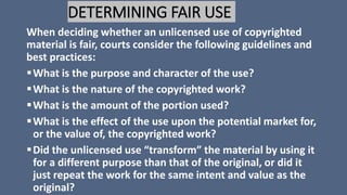 DETERMINING FAIR USE
When deciding whether an unlicensed use of copyrighted
material is fair, courts consider the following guidelines and
best practices:
What is the purpose and character of the use?
What is the nature of the copyrighted work?
What is the amount of the portion used?
What is the effect of the use upon the potential market for,
or the value of, the copyrighted work?
Did the unlicensed use “transform” the material by using it
for a different purpose than that of the original, or did it
just repeat the work for the same intent and value as the
original?
 
