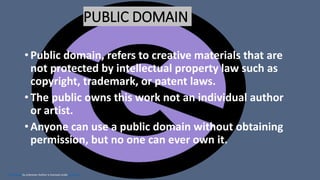 This Photo by Unknown Author is licensed under CC BY-SA
PUBLIC DOMAIN
• Public domain, refers to creative materials that are
not protected by intellectual property law such as
copyright, trademark, or patent laws.
• The public owns this work not an individual author
or artist.
• Anyone can use a public domain without obtaining
permission, but no one can ever own it.
 