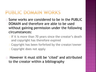 Some works are considered to be in the PUBLIC 
DOMAIN and therefore are able to be used 
without gaining permission under the following 
circumstances: 
If it is more than 70 years since the creator’s death 
and copyright has therefore expired 
Copyright has been forfeited by the creator/owner 
Copyright does not apply 
However it must still be ‘cited’ and attributed 
to the creator within a bibliography 
 